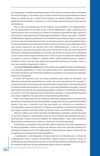 124
de congruência e semelhança de figuras planas. Para alcançar um maior desenvolvimento
do raciocínio lógico, é necessário que no ensino médio haja um aprofundamento dessas
idéias no sentido de que o aluno possa conhecer um sistema dedutivo, analisando o
significado de postulados e teoremas e o valor de uma demonstração para fatos que lhe
são familiares.
Não se trata da memorização de um conjunto de postulados e de demonstrações,
mas da oportunidade de perceber como a ciência Matemática valida e apresenta seus
conhecimentos, bem como propiciar o desenvolvimento do pensamento lógico dedutivo
e dos aspectos mais estruturados da linguagem matemática. Afirmar que algo é “verdade”
em Matemática significa, geralmente, ser resultado de uma dedução lógica, ou seja, para
se provar uma afirmação (teorema) deve-se mostrar que ela é uma conseqüência lógica
de outras proposições provadas previamente. O processo de provar em Matemática seria
uma tarefa impossível de marchar para trás indefinidamente, a não ser que se
estabelecesse um ponto de partida. Esse ponto inicial deve conter um certo número de
afirmações, chamadas de postulados ou axiomas, que devem ser aceitas como verdadeiras
e para as quais não se exige nenhuma prova. Toda vez que um campo do conhecimento
se organiza a partir de algumas verdades eleitas, preferivelmente poucas, simples e
evidentes, então se diz que esse campo está apresentado de forma axiomática. Esse é o
caso, por exemplo, da geometria clássica.
A unidade Geometria analítica tem como função tratar algebricamente as propriedades
e os elementos geométricos. O aluno do ensino médio terá a oportunidade de conhecer
essa forma de pensar que transforma problemas geométricos na resolução de equações,
sistemas ou inequações.
O aluno deve perceber que um mesmo problema pode então ser abordado com
diferentes instrumentos matemáticos de acordo com suas características. Por exemplo, a
construção de uma reta que passe por um ponto dado e seja paralela a uma reta dada pode
ser obtida de diferentes maneiras. Se o ponto e a reta estão desenhados em papel, a solução
pode ser feita por meio de uma construção geométrica, usando-se instrumentos. No entanto,
se o ponto e a reta são dados por suas coordenadas e equações, o mesmo problema possui
uma solução algébrica, mas que pode ser representada graficamente.
Então, mais importante do que memorizar diferentes equações para um mesmo ente
geométrico, é necessário investir para garantir a compreensão do que a geometria analítica
propõe. Para isso, o trabalho com este tema pode ser centrado em estabelecer a
correspondência entre as funções de 1o
e 2o
graus e seus gráficos e a resolução de problemas
que exigem o estudo da posição relativa de pontos, retas, circunferências e parábolas.
Além de conhecer uma forma de pensar em Matemática, entender o mundo do século
17, que deu origem ao cartesianismo, pode ser uma excelente oportunidade para que o
aluno perceba o desenvolvimento histórico do conhecimento e como certos momentos
dessa história transformaram a ciência e a forma de viver da humanidade.
A Geometria, na perspectiva das medidas, pode se estruturar de modo a garantir que
os alunos aprendam a efetuar medições em situações reais com a precisão requerida ou
estimando a margem de erro. Os conhecimentos sobre perímetros, áreas e volumes devem
ser aplicados na resolução de situações-problema.
A composição e a decomposição de figuras devem ser utilizadas para o cálculo de
comprimentos, áreas e volumes relacionados a figuras planas ou espaciais. Assim, os
problemas que envolvem figuras inscritas ou circunscritas podem ser propostos aos alunos
no sentido de aplicação do que aprenderam sobre as diversas medidas.
 