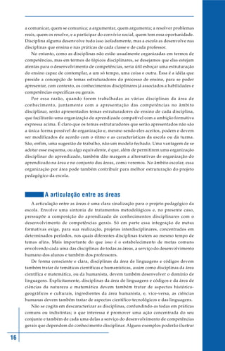 16
a comunicar, quem se comunica; a argumentar, quem argumenta; a resolver problemas
reais, quem os resolve, e a participar do convívio social, quem tem essa oportunidade.
Disciplina alguma desenvolve tudo isso isoladamente, mas a escola as desenvolve nas
disciplinas que ensina e nas práticas de cada classe e de cada professor.
No entanto, como as disciplinas não estão usualmente organizadas em termos de
competências, mas em termos de tópicos disciplinares, se desejamos que elas estejam
atentas para o desenvolvimento de competências, seria útil esboçar uma estruturação
do ensino capaz de contemplar, a um só tempo, uma coisa e outra. Essa é a idéia que
preside a concepção de temas estruturadores do processo de ensino, para se poder
apresentar, com contexto, os conhecimentos disciplinares já associados a habilidades e
competências específicas ou gerais.
Por essa razão, quando forem trabalhadas as várias disciplinas da área de
conhecimento, juntamente com a apresentação das competências no âmbito
disciplinar, serão apresentados temas estruturadores do ensino de cada disciplina,
que facilitarão uma organização do aprendizado compatível com a ambição formativa
expressa acima. É claro que os temas estruturadores que serão apresentados não são
a única forma possível de organização e, mesmo sendo eles aceitos, podem e devem
ser modificados de acordo com o ritmo e as características da escola ou da turma.
São, enfim, uma sugestão de trabalho, não um modelo fechado. Uma vantagem de se
adotar esse esquema, ou algo equivalente, é que, além de permitirem uma organização
disciplinar do aprendizado, também dão margem a alternativas de organização do
aprendizado na área e no conjunto das áreas, como veremos. No âmbito escolar, essa
organização por área pode também contribuir para melhor estruturação do projeto
pedagógico da escola.
A articulação entre as áreas
A articulação entre as áreas é uma clara sinalização para o projeto pedagógico da
escola. Envolve uma sintonia de tratamentos metodológicos e, no presente caso,
pressupõe a composição do aprendizado de conhecimentos disciplinares com o
desenvolvimento de competências gerais. Só em parte essa integração de metas
formativas exige, para sua realização, projetos interdisciplinares, concentrados em
determinados períodos, nos quais diferentes disciplinas tratem ao mesmo tempo de
temas afins. Mais importante do que isso é o estabelecimento de metas comuns
envolvendo cada uma das disciplinas de todas as áreas, a serviço do desenvolvimento
humano dos alunos e também dos professores.
De forma consciente e clara, disciplinas da área de linguagens e códigos devem
também tratar de temáticas científicas e humanísticas, assim como disciplinas da área
científica e matemática, ou da humanista, devem também desenvolver o domínio de
linguagens. Explicitamente, disciplinas da área de linguagens e códigos e da área de
ciências da natureza e matemática devem também tratar de aspectos histórico-
geográficos e culturais, ingredientes da área humanista, e, vice-versa, as ciências
humanas devem também tratar de aspectos científico-tecnológicos e das linguagens.
Não se cogita em descaracterizar as disciplinas, confundindo-as todas em práticas
comuns ou indistintas; o que interessa é promover uma ação concentrada do seu
conjunto e também de cada uma delas a serviço do desenvolvimento de competências
gerais que dependem do conhecimento disciplinar. Alguns exemplos poderão ilustrar
 