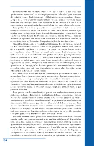 136
Possivelmente não existem livros didáticos e laboratórios didáticos
“perfeitamente adequados” ou ideais que possam ser “adotados” para percursos
tão variados, capazes de atender a cada realidade escolar nesse contexto de reforma.
Até por isso, seria altamente recomendável que cada escola produzisse novos
materiais, com improvisações, com elementos de baixo custo e, o que é mais
fundamental, com a contribuição da comunidade escolar, especialmente dos alunos.
Esse quadro dinâmico, no presente, quase desautoriza a indicação de uma
bibliografia mínima ou básica, que poderia ser substituída por uma recomendação
geral de que a escola procure dispor de uma biblioteca ampla e variada, com livros
didáticos e paradidáticos de diversas tendências; da mesma forma, ao lado de
laboratórios regulares, são importantes as oficinas e os laboratórios abertos, de
desmonte tecnológico de sucatas, de experimentação criativa e inventiva.
Têm sido notáveis, aliás, os resultados obtidos com a diversificação do material
didático – estendendo-se a jornais, filmes, vídeos, programas de tevê, livros, revistas
etc. – e tem sido significativa a resposta dos alunos, em termos de motivação e
participação em visitas a fábricas, centros culturais, museus de ciência, espetáculos
teatrais, estudos do meio, entrevistas com profissionais, tudo que faz parte de seu
mundo e do mundo do professor. O crescente uso dos computadores constitui um
importante capítulo à parte, pois, além de sua capacidade de edição de textos e
organização de dados, abre portas para um universo de informações, com o
aprendizado da “navegação” na Internet, permitindo consultar inúmeros bancos
de dados e sites informativos e formativos, para não falar dos estimulantes
intercâmbios individuais e institucionais.
Cada uma dessas novas ferramentas e desses novos procedimentos sinaliza o
anacronismo de qualquer ensino centrado unicamente no discurso, mesmo porque,
muitas vezes, as inovações pedagógicas não se subordinam aos recursos materiais
suplementares, mas dependem, sobretudo, de novas atitudes relativamente ao
processo de ensino e aprendizagem que, aliás, não se modifica de repente, mas por
passos sucessivos, quando o professor consegue explicitar para ele mesmo o que
pretende promover.
Uma questão que deve ser discutida, quando se concebem transformações nas
metas e nos métodos educativos, é a avaliação, em todos os seus sentidos – tanto a
avaliação de desempenho dos alunos, quanto a avaliação do processo de ensino.
Freqüentemente, a avaliação tem sido uma verificação de retenção de conhecimentos
formais, entendidos ou não, que não especifica a habilidade para seu uso. Uma
avaliação estruturada no contexto educacional da escola, que se proponha a aferir
e desenvolver competências relacionadas a conhecimentos significativos, é uma das
mais complexas tarefas do professor. Essa avaliação deve ter um sentido formativo
e ser parte permanente da interação entre professor e aluno.
Quando o professor deseja que cada um dos seus alunos se desenvolva da melhor
maneira e saiba expressar suas competências, avaliar é mais do que aferir resultados
finais ou definir sucesso e fracasso, pois significa acompanhar o processo de
aprendizagem e os progressos de cada aluno, percebendo dificuldades e procurando
contorná-las ou superá-las continuamente. À medida que os conteúdos são
desenvolvidos, o professor deve adaptar os procedimentos de avaliação do processo,
acompanhando e valorizando todas as atividades dos alunos, como os trabalhos
individuais, os trabalhos coletivos, a participação espontânea ou mediada pelo
 