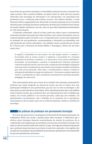 142
decorrentes do que forem a produção e o intercâmbio cultural na escola e no interior das
redes escolares. Não é possível também, em pleno século 21, abrir mão dos recursos
oferecidos pela tecnologia da informação e da comunicação e da capacitação dos
professores para a utilização plena desses recursos. Nas últimas décadas, o custo
financeiro desses equipamentos tem decrescido na mesma proporção da sua crescente
relevância para a formação de alunos e professores, de forma que é inadiável nosso esforço
em mudar atitudes refratárias a seu uso, uma vez que estão amplamente disseminados
na vida social em geral.
A formação continuada, como já se disse, pode sim conter cursos e treinamentos
oferecidos em plano mais geral por redes escolares e por centros formadores, mas em
nenhuma hipótese pode se resumir a isso. A importância de a escola estar empenhada
na formação de seus professores, autonomamente e afirmando sua identidade, tem
sido destacada por muitos educadores. Um trabalho recente, produzido por Avelino
R. S. Pereira para a Secretaria de Ensino Médio e Tecnológico, afirma isso de forma
muito clara:
O respeito à identidade de cada escola e de cada equipe escolar e o respeito à
diversidade entre as muitas escolas [...] implicam a necessidade de a formação
continuada do professor considerar e se desenvolver nessa mesma identidade e
diversidade. As necessidades e, portanto, as demandas por formação continuada
variam de escola para escola e, por essa razão, a adoção de uma estratégia ou programa
único para todos os professores de uma mesma rede raramente resultará em benefício
para cada um em particular. Além disso, o reconhecimento e mesmo o estímulo à
afirmação da identidade da equipe de professores [...] favorecem o próprio espírito de
coesão [...] constituindo-se, assim, um poderoso instrumento na construção do projeto
pedagógico de cada escola.
Pois é precisamente disso que se trata: de se conceber uma formação continuada do
professor que esteja integrada aos fazeres da escola, que não se realiza sem uma
participação múltipla de seus profissionais, que por sua vez não se restringem a dar
aulas, pois sua ação educativa é mais ampla. Talvez seja desnecessário dizer, mas também
nunca é demais insistir, que o professor deve ser remunerado por todo o trabalho que
realiza, nas escolas públicas e nas escolas privadas, ainda que esse trabalho, em
determinadas circunstâncias, seja o trabalho de se atualizar, de se aperfeiçoar
tecnicamente ou de se manter a par com as culturas humanista, artística e científica de
seu tempo.
As práticas do professor em permanente formação
Se é certo que precisa haver um programa institucional de formação permanente, de
competência direta das escolas e apoiado pelas redes escolares, é indiscutível que a
eficácia dessa formação depende essencialmente da atitude do professor, de se
compreender como alguém que, por profissão, precisa estar em contínua formação. Isso
pode ser dito de maneira ainda mais radical, ou seja, se há algo de realmente importante
que o professor possa fazer para seus alunos é ensiná-los a aprender e isto significa dar
exemplo da necessidade e da possibilidade do permanente aprendizado e dar testemunho
de que este aprendizado é prazeroso.
 