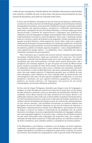Areformulaçãodoensinomédioeasáreasdoconhecimento
17
a idéia de que a perspectiva interdisciplinar de conteúdos educacionais apresentados
com contexto, no âmbito de uma ou mais áreas, não precisa necessariamente de uma
reunião de disciplinas, pois pode ser realizada numa única.
1. Uma aula de Química, disciplina da área de Ciências da Natureza e Matemática,
ao tratar da ocorrência natural e da distribuição geográfica de determinados minérios
de importância econômica, assim como dos métodos de extração e purificação, poderá
estar lidando com aspectos políticos, econômicos e ambientais aparentemente
pertinentes a disciplinas da área de Ciências Humanas, ao mesmo tempo que estará
desenvolvendo o domínio de nomenclaturas e linguagens que poderiam ser
atribuídas à área de Linguagens e Códigos, transcendendo assim a intenção formativa
tradicionalmente associada ao ensino da Química. Nessa aula, a mineração tratada
pode ser a do ferro, a partir de hematita ou de magnetita, voltada à produção de aço,
quando se poderá discutir a oferta regional de carvão, lado a lado com o impacto
ambiental da mineração e do processamento. Se a mineração tratada for a de bauxita
e for discutido seu processamento, envolvendo métodos eletrolíticos para a produção
do alumínio, poderão ser tratados aspectos energéticos – como a disponibilidade e o
custo regional da energia elétrica – ou ambientais, como a disposição dos rejeitos
industriais resultantes do processamento.
Não é necessário que a temática dos recursos naturais constitua explicitamente
um projeto interdisciplinar, ainda que certamente sirva para isso. Um estudo
envolvendo a referida aula de Química pode servir para um projeto, com todas as
disciplinas, que uma escola próxima a Carajás talvez queira desenvolver, sob a
perspectiva da economia regional, ou que um grupo de escolas de Minas Gerais
queira conduzir, associado ao nome desse estado, com ênfase histórica, geográfica
ou ambiental, analisando entre outras coisas o desbaste das montanhas cujo perfil
um dia justificou o nome de Belo Horizonte. São muito estimulantes projetos como
esses, mas nem sempre possíveis. É importante perceber que, no interior de uma
única disciplina, como a Química, um certo conteúdo pode ser desenvolvido com
uma perspectiva intra-área, em seus aspectos energéticos e ambientais, ou com uma
perspectiva interáreas, em seus aspectos históricos, geográficos, econômicos e
políticos, ou mesmo culturais e de linguagens, sem precisar de um acordo
interdisciplinar envolvendo diferentes professores.
2. Uma aula de Língua Portuguesa, disciplina que integra a área de Linguagens e
Códigos, ao tratar dos gêneros narrativos ou descritivos, pode fazer uso de relatos
de fatos históricos, processos sociais ou descrições de experimentos científicos. Na
realidade, textos dessa natureza são hoje encontráveis em jornais diários e em
publicações semanais, lado a lado com a crônica política ou policial. Da mesma forma,
ao tratar dos gêneros literários, pode trazer a discussão de modelos explicativos, de
análises críticas e de hipóteses de relações causais, do contexto das ciências humanas
ou das ciências naturais, com facilidade encontrados no material didático das
disciplinas da área de Ciências Humanas ou da área de Ciências da Natureza e
Matemática. Especificamente na relação com a Matemática, seria próprio do ensino
da língua o exercício de analisar a transcrição de um problema real, de sentido
financeiro, tecnológico ou social, originalmente formulado em linguagem cotidiana,
para uma linguagem algébrica. É crescente, aliás, o número de atividades humanas
em que essas transcrições entre linguagens são essenciais como, por exemplo, a
utilização de indicadores numéricos e expressões gráficas, de estatísticas sociais ou
de dados econômicos, para subsidiar análises e comentários de natureza política.
3. Na Matemática e nas Ciências, é rotineiro o uso da língua, em textos regulares,
combinada com gráficos cartesianos e outras formas de representação, assim como
códigos matemáticos e científicos se combinam às palavras do vernáculo, nos textos
de economia. Nos teclados dos computadores, como o que está sendo utilizado para
 