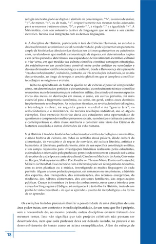 18
redigir este texto, pode-se digitar o símbolo de porcentagem, “%”, os sinais de maior,
“>“, de menor, “<“, ou de mais, “+”, respectivamente nas mesmas teclas acionadas
para se escrever o número cinco, “5”, o ponto “.”, a vírgula “,” e a igualdade “=“. A
Matemática, com seu ostensivo caráter de linguagem que se soma a seu caráter
científico, facilita essa integração com as demais linguagens.
4. A disciplina de História, pertencente à área de Ciências Humanas, ao estudar o
desenvolvimento econômico e social na modernidade, pode apresentar um panorama
amplo da história das ciências e das técnicas nos últimos quatrocentos ou quinhentos
anos, revelando em que medida a concentração de riqueza, em determinadas nações
e em certos períodos, determinou sua capacidade de investimento científico-cultural
e, vice-versa, em que medida sua cultura científica constitui vantagem estratégica.
Ao estabelecer-se um paralelismo possível entre poder político ou econômico e
desenvolvimento científico-tecnológico e cultural, desde a Renascença até a presente
“era do conhecimento”, incluindo, portanto, as três revoluções industriais, se estaria
descortinando, ao longo do tempo, o cenário global em que o complexo científico-
tecnológico se originou e evoluiu.
Tanto no aprendizado de história quanto no de ciências é possível compreender
como, em determinados períodos e circunstâncias, o conhecimento técnico-científico
se mostrou mais determinante para o domínio militar, discutindo até mesmo aspectos
éticos dos meios de destruição em massa, e como, em outros períodos, foi mais
essencial para a hegemonia econômica, ou como, em geral, ambos esses domínios
freqüentemente se sobrepõem. As máquinas térmicas, na revolução industrial inglesa,
a tecnologia nuclear, na segunda guerra mundial e na “guerra fria”, os
semicondutores e a informática, na terceira revolução industrial, são só alguns
exemplos. Esse exercício histórico daria aos estudantes uma oportunidade de
questionar e compreender melhor processos sociais, econômicos e culturais passados
e contemporâneos e, além disso, auxiliaria a construir uma visão das Ciências da
Natureza associada a outras dimensões da vida humana.
5. A História é também história do conhecimento científico-tecnológico e matemático,
e ainda história da cultura, em todos os sentidos dessa palavra, desde cultura da
alimentação, do vestuário e de regras de convívio, até cultura literária, artística e
humanista. A Literatura, particularmente, além de sua específica constituição estética,
é um campo riquíssimo para investigações históricas realizadas pelos estudantes,
estimulados e orientados pelo professor, permitindo reencontrar o mundo sob a ótica
do escritor de cada época e contexto cultural: Camões ou Machado de Assis; Cervantes
ou Borges; Shakespeare ou Allan Poe; Goethe ou Thomas Mann; Dante ou Guareschi;
Molière ou Stendhal. Esse exercício com a literatura pode ser acompanhado de outros,
com as artes plásticas ou a música, investigando as muitas linguagens de cada
período. Alguns alunos poderão pesquisar, em romances ou em pinturas, a história
dos esportes, dos transportes, das comunicações, dos recursos energéticos, da
medicina, dos hábitos alimentares, dos costumes familiares, das organizações
políticas. Cruzar as fronteiras de áreas do conhecimento, neste caso a interface com
a área das Linguagens e Códigos, só enriquecerá o trabalho da História, tanto de um
ponto de vista conceitual – do que se aprende – quanto do metodológico – da forma
de se aprender.
Os exemplos tratados procuram ilustrar a possibilidade de uma disciplina de uma
área poder tratar, com contexto e interdisciplinaridade, de um tema que lhe é próprio,
sem a necessidade de, no mesmo período, outras disciplinas estarem tratando dos
mesmos temas. Isso não significa que tais projetos coletivos não possam ser
desenvolvidos, nem que cada professor deva ser deixado isolado, na procura e no
desenvolvimento de temas como os acima exemplificados. Além do esforço de
 