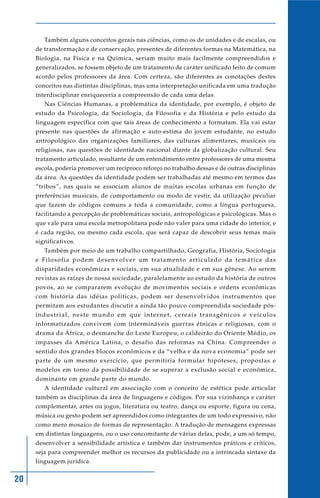 20
Também alguns conceitos gerais nas ciências, como os de unidades e de escalas, ou
de transformação e de conservação, presentes de diferentes formas na Matemática, na
Biologia, na Física e na Química, seriam muito mais facilmente compreendidos e
generalizados, se fossem objeto de um tratamento de caráter unificado feito de comum
acordo pelos professores da área. Com certeza, são diferentes as conotações destes
conceitos nas distintas disciplinas, mas uma interpretação unificada em uma tradução
interdisciplinar enriqueceria a compreensão de cada uma delas.
Nas Ciências Humanas, a problemática da identidade, por exemplo, é objeto de
estudo da Psicologia, da Sociologia, da Filosofia e da História e pelo estudo da
linguagem específica com que tais áreas de conhecimento a formatam. Ela vai estar
presente nas questões de afirmação e auto-estima do jovem estudante, no estudo
antropológico das organizações familiares, das culturas alimentares, musicais ou
religiosas, nas questões de identidade nacional diante da globalização cultural. Seu
tratamento articulado, resultante de um entendimento entre professores de uma mesma
escola, poderia promover um recíproco reforço no trabalho dessas e de outras disciplinas
da área. As questões da identidade podem ser trabalhadas até mesmo em termos das
“tribos”, nas quais se associam alunos de muitas escolas urbanas em função de
preferências musicais, de comportamento ou modo de vestir, da utilização peculiar
que fazem de códigos comuns a toda a comunidade, como a língua portuguesa,
facilitando a percepção de problemáticas sociais, antropológicas e psicológicas. Mas o
que vale para uma escola metropolitana pode não valer para uma cidade do interior, e
é cada região, ou mesmo cada escola, que será capaz de descobrir seus temas mais
significativos.
Também por meio de um trabalho compartilhado, Geografia, História, Sociologia
e Filosofia podem desenvolver um tratamento articulado da temática das
disparidades econômicas e sociais, em sua atualidade e em sua gênese. Ao serem
revistas as raízes de nossa sociedade, paralelamente ao estudo da história de outros
povos, ao se compararem evolução de movimentos sociais e ordens econômicas
com história das idéias políticas, podem ser desenvolvidos instrumentos que
permitam aos estudantes discutir a ainda tão pouco compreendida sociedade pós-
industrial, neste mundo em que internet, cereais transgênicos e veículos
informatizados convivem com intermináveis guerras étnicas e religiosas, com o
drama da África, o desmanche do Leste Europeu, o caldeirão do Oriente Médio, os
impasses da América Latina, o desafio das reformas na China. Compreender o
sentido dos grandes blocos econômicos e da “velha e da nova economia” pode ser
parte de um mesmo exercício, que permitiria formular hipóteses, propostas e
modelos em torno da possibilidade de se superar a exclusão social e econômica,
dominante em grande parte do mundo.
A identidade cultural em associação com o conceito de estética pode articular
também as disciplinas da área de linguagens e códigos. Por sua vizinhança e caráter
complementar, artes ou jogos, literatura ou teatro, dança ou esporte, figura ou cena,
música ou gesto podem ser apreendidos como integrantes de um todo expressivo, não
como mero mosaico de formas de representação. A tradução de mensagens expressas
em distintas linguagens, ou o uso concomitante de várias delas, pode, a um só tempo,
desenvolver a sensibilidade artística e também dar instrumentos práticos e críticos,
seja para compreender melhor os recursos da publicidade ou a intrincada sintaxe da
linguagem jurídica.
 