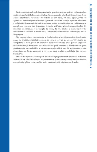 Areformulaçãodoensinomédioeasáreasdoconhecimento
21
Tanto o sentido cultural do aprendizado quanto o sentido prático podem ganhar
muito em profundidade ou amplitude pela coordenação interdisciplinar dentro dessa
área: a identificação da unidade cultural de um povo, em dada época, pode ser
aprendida ao se comparar sua música, pintura, literatura, teatro e esportes; a leitura e
a elaboração de manuais de instrução, ou de outros textos técnicos, se viabilizam e se
completam pelo uso das linguagens textuais, gráficas e pictóricas combinadas. Os
sistemas informatizados de edição de texto, de cuja análise e introdução como
ferramenta se incumbe a informática, também facilitam muito a combinação dessas
linguagens.
São incontáveis as propostas de articulação interdisciplinar no interior de cada
área, ou cruzando fronteiras entre as três, a serviço do desenvolvimento de
competências mais gerais. Os exemplos aqui evocados são umas poucas sugestões
de como começar a construir essa articulação, que é só uma das dimensões em que é
preciso atuar para subsidiar a reforma educacional iniciada há alguns anos, e que
ainda tem um longo caminho a percorrer para mudar a realidade das escolas
brasileiras.
O trabalho apresentado a seguir, detalhando propostas em Ciências da Natureza,
Matemática e suas Tecnologias e apresentando possíveis organizações de conteúdo
em cada disciplina, pode auxiliar a dar passos significativos nessa direção.
 