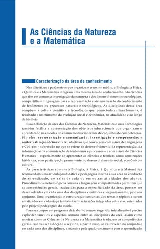 As Ciências da Natureza
e a Matemática
Caracterização da área de conhecimento
Nas diretrizes e parâmetros que organizam o ensino médio, a Biologia, a Física,
a Química e a Matemática integram uma mesma área do conhecimento. São ciências
que têm em comum a investigação da natureza e dos desenvolvimentos tecnológicos,
compartilham linguagens para a representação e sistematização do conhecimento
de fenômenos ou processos naturais e tecnológicos. As disciplinas dessa área
compõem a cultura científica e tecnológica que, como toda cultura humana, é
resultado e instrumento da evolução social e econômica, na atualidade e ao longo
da história.
Essa definição da área das Ciências da Natureza, Matemática e suas Tecnologias
também facilita a apresentação dos objetivos educacionais que organizam o
aprendizado nas escolas do ensino médio em termos de conjuntos de competências.
São eles: representação e comunicação; investigação e compreensão; e
contextualização sócio-cultural, objetivos que convergem com a área de Linguagens
e Códigos – sobretudo no que se refere ao desenvolvimento da representação, da
informação e da comunicação de fenômenos e processos – e com a área de Ciências
Humanas – especialmente ao apresentar as ciências e técnicas como construções
históricas, com participação permanente no desenvolvimento social, econômico e
cultural.
As características comuns à Biologia, à Física, à Química e à Matemática
recomendam uma articulação didática e pedagógica interna à sua área na condução
do aprendizado, em salas de aula ou em outras atividades dos alunos.
Procedimentos metodológicos comuns e linguagens compartilhadas permitem que
as competências gerais, traduzidas para a especificidade da área, possam ser
desenvolvidas em cada uma das disciplinas científicas e, organicamente, pelo seu
conjunto. Uma organização e estruturação conjuntas dos temas e tópicos a serem
enfatizados em cada etapa também facilitarão ações integradas entre elas, orientadas
pelo projeto pedagógico da escola.
Para se compor um programa de trabalho como o sugerido, inicialmente é preciso
explicitar vínculos e aspectos comuns entre as disciplinas da área, assim como
mostrar como as Ciências da Natureza e a Matemática traduzem as competências
gerais. Isso vai ser esboçado a seguir e, a partir disso, se vai revelar, no conjunto e
em cada uma das disciplinas, a maneira pela qual, juntamente com o aprendizado
 