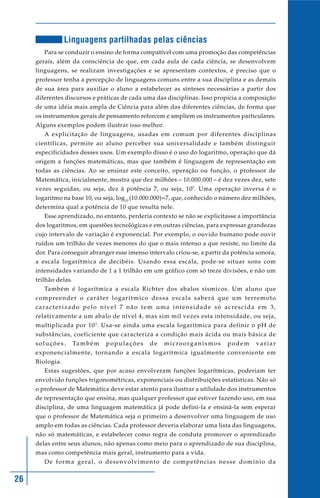 26
Linguagens partilhadas pelas ciências
Para se conduzir o ensino de forma compatível com uma promoção das competências
gerais, além da consciência de que, em cada aula de cada ciência, se desenvolvem
linguagens, se realizam investigações e se apresentam contextos, é preciso que o
professor tenha a percepção de linguagens comuns entre a sua disciplina e as demais
de sua área para auxiliar o aluno a estabelecer as sínteses necessárias a partir dos
diferentes discursos e práticas de cada uma das disciplinas. Isso propicia a composição
de uma idéia mais ampla de Ciência para além das diferentes ciências, de forma que
os instrumentos gerais de pensamento reforcem e ampliem os instrumentos particulares.
Alguns exemplos podem ilustrar isso melhor.
A explicitação de linguagens, usadas em comum por diferentes disciplinas
científicas, permite ao aluno perceber sua universalidade e também distinguir
especificidades desses usos. Um exemplo disso é o uso do logaritmo, operação que dá
origem a funções matemáticas, mas que também é linguagem de representação em
todas as ciências. Ao se ensinar este conceito, operação ou função, o professor de
Matemática, inicialmente, mostra que dez milhões – 10.000.000 – é dez vezes dez, sete
vezes seguidas, ou seja, dez à potência 7, ou seja, 107
. Uma operação inversa é o
logaritmo na base 10, ou seja, log10
(10.000.000)=7, que, conhecido o número dez milhões,
determina qual a potência de 10 que resulta nele.
Esse aprendizado, no entanto, perderia contexto se não se explicitasse a importância
dos logaritmos, em questões tecnológicas e em outras ciências, para expressar grandezas
cujo intervalo de variação é exponencial. Por exemplo, o ouvido humano pode ouvir
ruídos um trilhão de vezes menores do que o mais intenso a que resiste, no limite da
dor. Para conseguir abranger esse imenso intervalo criou-se, a partir da potência sonora,
a escala logarítmica de decibéis. Usando essa escala, pode-se situar sons com
intensidades variando de 1 a 1 trilhão em um gráfico com só treze divisões, e não um
trilhão delas.
Também é logarítmica a escala Richter dos abalos sísmicos. Um aluno que
compreender o caráter logarítmico dessa escala saberá que um terremoto
caracterizado pelo nível 7 não tem uma intensidade só acrescida em 3,
relativamente a um abalo de nível 4, mas sim mil vezes esta intensidade, ou seja,
multiplicada por 103
. Usa-se ainda uma escala logarítmica para definir o pH de
substâncias, coeficiente que caracteriza a condição mais ácida ou mais básica de
soluções. Também populações de microorganismos podem variar
exponencialmente, tornando a escala logarítmica igualmente conveniente em
Biologia.
Estas sugestões, que por acaso envolveram funções logarítmicas, poderiam ter
envolvido funções trigonométricas, exponenciais ou distribuições estatísticas. Não só
o professor de Matemática deve estar atento para ilustrar a utilidade dos instrumentos
de representação que ensina, mas qualquer professor que estiver fazendo uso, em sua
disciplina, de uma linguagem matemática já pode defini-la e ensiná-la sem esperar
que o professor de Matemática seja o primeiro a desenvolver uma linguagem de uso
amplo em todas as ciências. Cada professor deveria elaborar uma lista das linguagens,
não só matemáticas, e estabelecer como regra de conduta promover o aprendizado
delas entre seus alunos, não apenas como meio para o aprendizado de sua disciplina,
mas como competência mais geral, instrumento para a vida.
De forma geral, o desenvolvimento de competências nesse domínio da
 