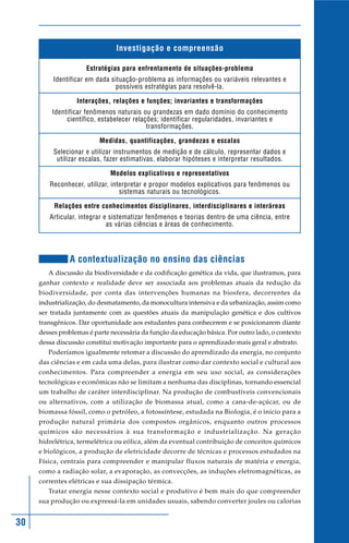 30
Investigação e compreensão
Estratégias para enfrentamento de situações-problema
Identificar em dada situação-problema as informações ou variáveis relevantes e
possíveis estratégias para resolvê-la.
Interações, relações e funções; invariantes e transformações
Identificar fenômenos naturais ou grandezas em dado domínio do conhecimento
científico, estabelecer relações; identificar regularidades, invariantes e
transformações.
Medidas, quantificações, grandezas e escalas
Selecionar e utilizar instrumentos de medição e de cálculo, representar dados e
utilizar escalas, fazer estimativas, elaborar hipóteses e interpretar resultados.
Modelos explicativos e representativos
Reconhecer, utilizar, interpretar e propor modelos explicativos para fenômenos ou
sistemas naturais ou tecnológicos.
Relações entre conhecimentos disciplinares, interdisciplinares e interáreas
Articular, integrar e sistematizar fenômenos e teorias dentro de uma ciência, entre
as várias ciências e áreas de conhecimento.
A contextualização no ensino das ciências
A discussão da biodiversidade e da codificação genética da vida, que ilustramos, para
ganhar contexto e realidade deve ser associada aos problemas atuais da redução da
biodiversidade, por conta das intervenções humanas na biosfera, decorrentes da
industrialização, do desmatamento, da monocultura intensiva e da urbanização, assim como
ser tratada juntamente com as questões atuais da manipulação genética e dos cultivos
transgênicos. Dar oportunidade aos estudantes para conhecerem e se posicionarem diante
desses problemas é parte necessária da função da educação básica. Por outro lado, o contexto
dessa discussão constitui motivação importante para o aprendizado mais geral e abstrato.
Poderíamos igualmente retomar a discussão do aprendizado da energia, no conjunto
das ciências e em cada uma delas, para ilustrar como dar contexto social e cultural aos
conhecimentos. Para compreender a energia em seu uso social, as considerações
tecnológicas e econômicas não se limitam a nenhuma das disciplinas, tornando essencial
um trabalho de caráter interdisciplinar. Na produção de combustíveis convencionais
ou alternativos, com a utilização de biomassa atual, como a cana-de-açúcar, ou de
biomassa fóssil, como o petróleo, a fotossíntese, estudada na Biologia, é o início para a
produção natural primária dos compostos orgânicos, enquanto outros processos
químicos são necessários à sua transformação e industrialização. Na geração
hidrelétrica, termelétrica ou eólica, além da eventual contribuição de conceitos químicos
e biológicos, a produção de eletricidade decorre de técnicas e processos estudados na
Física, centrais para compreender e manipular fluxos naturais de matéria e energia,
como a radiação solar, a evaporação, as convecções, as induções eletromagnéticas, as
correntes elétricas e sua dissipação térmica.
Tratar energia nesse contexto social e produtivo é bem mais do que compreender
sua produção ou expressá-la em unidades usuais, sabendo converter joules ou calorias
 