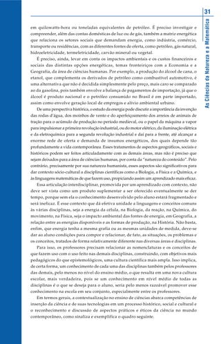 AsCiênciasdaNaturezaeaMatemática
31
em quilowatts-hora ou toneladas equivalentes de petróleo. É preciso investigar e
compreender, além das contas domésticas de luz ou de gás, também a matriz energética
que relaciona os setores sociais que demandam energia, como indústria, comércio,
transporte ou residências, com as diferentes fontes de oferta, como petróleo, gás natural,
hidroeletricidade, termeletricidade, carvão mineral ou vegetal.
É preciso, ainda, levar em conta os impactos ambientais e os custos financeiros e
sociais das distintas opções energéticas, temas fronteiriços com a Economia e a
Geografia, da área de ciências humanas. Por exemplo, a produção do álcool de cana, o
etanol, que complementa os derivados de petróleo como combustível automotivo, é
uma alternativa que não é decidida simplesmente pelo preço, mais caro se comparado
ao da gasolina, pois também envolve a balança de pagamentos de importação, já que o
álcool é produto nacional e o petróleo consumido no Brasil é em parte importado,
assim como envolve geração local de empregos e alívio ambiental urbano.
De uma perspectiva histórica, o estudo da energia pode discutir a importância da invenção
das rodas d’água, dos moinhos de vento e do aperfeiçoamento dos arreios de animais de
tração para o acúmulo de produção no período medieval, ou o papel da máquina a vapor
para impulsionar a primeira revolução industrial, ou do motor elétrico, da iluminação elétrica
e da eletroquímica para a segunda revolução industrial e daí para a frente, até alcançar a
enorme rede de oferta e demanda de insumos energéticos, dos quais depende tão
profundamente a vida contemporânea. Esses tratamentos de aspectos geográficos, sociais e
históricos podem ser feitos articuladamente com as demais áreas, mas não é preciso que
sejam deixados para a área de ciências humanas, por conta da “natureza do conteúdo”. Pelo
contrário, precisamente por sua natureza humanista, esses aspectos são significativos para
dar contexto sócio-cultural a disciplinas científicas como a Biologia, a Física e a Química, e
às linguagens matemáticas de que fazem uso, propiciando assim um aprendizado mais eficaz.
Essa articulação interdisciplinar, promovida por um aprendizado com contexto, não
deve ser vista como um produto suplementar a ser oferecido eventualmente se der
tempo, porque sem ela o conhecimento desenvolvido pelo aluno estará fragmentado e
será ineficaz. É esse contexto que dá efetiva unidade a linguagens e conceitos comuns
às várias disciplinas, seja a energia da célula, na Biologia, da reação, na Química, do
movimento, na Física, seja o impacto ambiental das fontes de energia, em Geografia, a
relação entre as energias disponíveis e as formas de produção, na História. Não basta,
enfim, que energia tenha a mesma grafia ou as mesmas unidades de medida, deve-se
dar ao aluno condições para compor e relacionar, de fato, as situações, os problemas e
os conceitos, tratados de forma relativamente diferente nas diversas áreas e disciplinas.
Para isso, os professores precisam relacionar as nomenclaturas e os conceitos de
que fazem uso com o uso feito nas demais disciplinas, construindo, com objetivos mais
pedagógicos do que epistemológicos, uma cultura científica mais ampla. Isso implica,
de certa forma, um conhecimento de cada uma das disciplinas também pelos professores
das demais, pelo menos no nível do ensino médio, o que resulta em uma nova cultura
escolar, mais verdadeira, pois se um conhecimento em nível médio de todas as
disciplinas é o que se deseja para o aluno, seria pelo menos razoável promover esse
conhecimento na escola em seu conjunto, especialmente entre os professores.
Em termos gerais, a contextualização no ensino de ciências abarca competências de
inserção da ciência e de suas tecnologias em um processo histórico, social e cultural e
o reconhecimento e discussão de aspectos práticos e éticos da ciência no mundo
contemporâneo, como sinaliza e exemplifica o quadro seguinte.
 