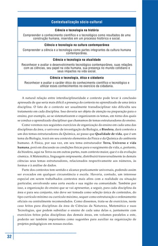 32
Contextualização sócio-cultural
Ciência e tecnologia na história
Compreender o conhecimento científico e o tecnológico como resultados de uma
construção humana, inseridos em um processo histórico e social.
Ciência e tecnologia na cultura contemporânea
Compreender a ciência e a tecnologia como partes integrantes da cultura humana
contemporânea.
Ciência e tecnologia na atualidade
Reconhecer e avaliar o desenvolvimento tecnológico contemporâneo, suas relações
com as ciências, seu papel na vida humana, sua presença no mundo cotidiano e
seus impactos na vida social.
Ciência e tecnologia, ética e cidadania
Reconhecer e avaliar o caráter ético do conhecimento científico e tecnológico e
utilizar esses conhecimentos no exercício da cidadania.
A natural relação entre interdisciplinaridade e contexto pode levar à conclusão
apressada de que seria mais difícil a presença do contexto no aprendizado de uma única
disciplina. O fato de o contexto ser usualmente transdisciplinar não dificulta seu
tratamento em cada disciplina. Isso deveria ser objeto de atenção na preparação para o
ensino, por exemplo, ao se sistematizarem e organizarem os temas, em torno dos quais
se conduz o aprendizado disciplinar que chamamos de temas estruturadores do ensino.
Como veremos nos seguintes exercícios de organização do ensino em cada uma das
disciplinas da área, o universo de investigação da Biologia, a Biosfera, dará contexto a
um dos temas estruturadores da Química, ao passo que Qualidade de vida, que é um
tema da Biologia, trará em seu contexto elementos da Física e da Química do ambiente
humano. A Física, por sua vez, em seu tema estruturador Terra, Universo e vida
humana, porá em discussão as condições físicas para o surgimento da vida, e, portanto,
da biosfera, aqui na Terra ou em outras partes, num contexto maior, que é o da evolução
cósmica. A Matemática, linguagem onipresente, distribuirá transversalmente às demais
ciências seus temas estruturadores, relacionados respectivamente aos números, às
formas e à análise de dados.
Parte dos contextos tem sentido e alcance praticamente universais, podendo assim
ser evocados em qualquer circunstância e escola. Haveria, contudo, um interesse
especial em serem trabalhados contextos mais afins com a realidade ou situação
particular, envolvendo uma certa escola e sua região ou comunidade. Também por
isso, a organização do ensino que se vai apresentar, a seguir, para cada disciplina da
área e para seu conjunto, não deve ser tomada como seleção única de conteúdos, do
tipo currículo mínimo ou currículo máximo, sequer como estruturação e ordenamento
oficiais ou centralmente recomendados. Como dissemos, trata-se de exercícios, neste
caso feitos para disciplinas da área de Ciências da Natureza, Matemática e suas
Tecnologias, que podem subsidiar o ensino de cada uma delas e, juntamente com
exercícios feitos pelas disciplinas das demais áreas, em volumes paralelos a este,
poderão ser também importantes como sugestões para auxiliar na organização de
projetos pedagógicos em nossas escolas.
 