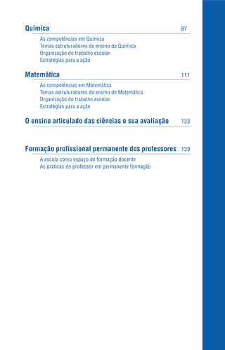 Química 87
As competências em Química
Temas estruturadores do ensino de Química
Organização do trabalho escolar
Estratégias para a ação
Matemática 111
As competências em Matemática
Temas estruturadores do ensino de Matemática
Organização do trabalho escolar
Estratégias para a ação
O ensino articulado das ciências e sua avaliação 133
Formação profissional permanente dos professores 139
A escola como espaço de formação docente
As práticas do professor em permanente formação
 