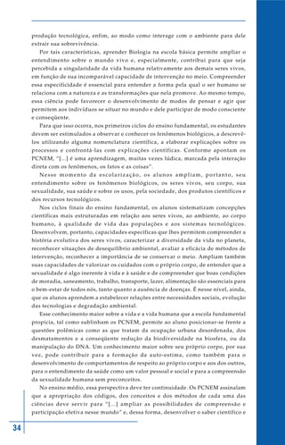 34
produção tecnológica, enfim, ao modo como interage com o ambiente para dele
extrair sua sobrevivência.
Por tais características, aprender Biologia na escola básica permite ampliar o
entendimento sobre o mundo vivo e, especialmente, contribui para que seja
percebida a singularidade da vida humana relativamente aos demais seres vivos,
em função de sua incomparável capacidade de intervenção no meio. Compreender
essa especificidade é essencial para entender a forma pela qual o ser humano se
relaciona com a natureza e as transformações que nela promove. Ao mesmo tempo,
essa ciência pode favorecer o desenvolvimento de modos de pensar e agir que
permitem aos indivíduos se situar no mundo e dele participar de modo consciente
e conseqüente.
Para que isso ocorra, nos primeiros ciclos do ensino fundamental, os estudantes
devem ser estimulados a observar e conhecer os fenômenos biológicos, a descrevê-
los utilizando alguma nomenclatura científica, a elaborar explicações sobre os
processos e confrontá-las com explicações científicas. Conforme apontam os
PCNEM, “[...] é uma aprendizagem, muitas vezes lúdica, marcada pela interação
direta com os fenômenos, os fatos e as coisas”.
Nesse momento da escolarização, os alunos ampliam, portanto, seu
entendimento sobre os fenômenos biológicos, os seres vivos, seu corpo, sua
sexualidade, sua saúde e sobre os usos, pela sociedade, dos produtos científicos e
dos recursos tecnológicos.
Nos ciclos finais do ensino fundamental, os alunos sistematizam concepções
científicas mais estruturadas em relação aos seres vivos, ao ambiente, ao corpo
humano, à qualidade de vida das populações e aos sistemas tecnológicos.
Desenvolvem, portanto, capacidades específicas que lhes permitem compreender a
história evolutiva dos seres vivos, caracterizar a diversidade da vida no planeta,
reconhecer situações de desequilíbrio ambiental, avaliar a eficácia de métodos de
intervenção, reconhecer a importância de se conservar o meio. Ampliam também
suas capacidades de valorizar os cuidados com o próprio corpo, de entender que a
sexualidade é algo inerente à vida e à saúde e de compreender que boas condições
de moradia, saneamento, trabalho, transporte, lazer, alimentação são essenciais para
o bem-estar de todos nós, tanto quanto a ausência de doenças. É nesse nível, ainda,
que os alunos aprendem a estabelecer relações entre necessidades sociais, evolução
das tecnologias e degradação ambiental.
Esse conhecimento maior sobre a vida e a vida humana que a escola fundamental
propicia, tal como sublinham os PCNEM, permite ao aluno posicionar-se frente a
questões polêmicas como as que tratam da ocupação urbana desordenada, dos
desmatamentos e a conseqüente redução da biodiversidade na biosfera, ou da
manipulação do DNA. Um conhecimento maior sobre seu próprio corpo, por sua
vez, pode contribuir para a formação da auto-estima, como também para o
desenvolvimento de comportamentos de respeito ao próprio corpo e aos dos outros,
para o entendimento da saúde como um valor pessoal e social e para a compreensão
da sexualidade humana sem preconceitos.
No ensino médio, essa perspectiva deve ter continuidade. Os PCNEM assinalam
que a apropriação dos códigos, dos conceitos e dos métodos de cada uma das
ciências deve servir para “[...] ampliar as possibilidades de compreensão e
participação efetiva nesse mundo” e, dessa forma, desenvolver o saber científico e
 