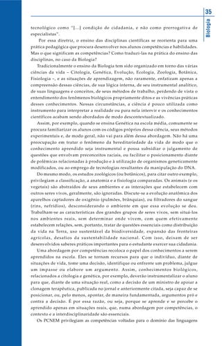 Biologia
35
tecnológico como “[...] condição de cidadania, e não como prerrogativa de
especialistas”.
Por essa diretriz, o ensino das disciplinas científicas se reorienta para uma
prática pedagógica que procura desenvolver nos alunos competências e habilidades.
Mas o que significam as competências? Como traduzi-las na prática do ensino das
disciplinas, no caso da Biologia?
Tradicionalmente o ensino da Biologia tem sido organizado em torno das várias
ciências da vida – Citologia, Genética, Evolução, Ecologia, Zoologia, Botânica,
Fisiologia –, e as situações de aprendizagem, não raramente, enfatizam apenas a
compreensão dessas ciências, de sua lógica interna, de seu instrumental analítico,
de suas linguagens e conceitos, de seus métodos de trabalho, perdendo de vista o
entendimento dos fenômenos biológicos propriamente ditos e as vivências práticas
desses conhecimentos. Nessas circunstâncias, a ciência é pouco utilizada como
instrumento para interpretar a realidade ou para nela intervir e os conhecimentos
científicos acabam sendo abordados de modo descontextualizado.
Assim, por exemplo, quando se ensina Genética na escola média, comumente se
procura familiarizar os alunos com os códigos próprios dessa ciência, seus métodos
experimentais e, de modo geral, não vai para além dessa abordagem. Não há uma
preocupação em tratar o fenômeno da hereditariedade da vida de modo que o
conhecimento aprendido seja instrumental e possa subsidiar o julgamento de
questões que envolvam preconceitos raciais, ou facilitar o posicionamento diante
de polêmicas relacionadas à produção e à utilização de organismos geneticamente
modificados, ou ao emprego de tecnologias resultantes da manipulação do DNA.
Do mesmo modo, os estudos zoológicos (ou botânicos), para citar outro exemplo,
privilegiam a classificação, a anatomia e a fisiologia comparadas. Os animais (e os
vegetais) são abstraídos de seus ambientes e as interações que estabelecem com
outros seres vivos, geralmente, são ignoradas. Discute-se a evolução anatômica dos
aparelhos captadores de oxigênio (pulmões, brânquias), ou filtradores do sangue
(rins, nefrídios), desconsiderando o ambiente em que essa evolução se deu.
Trabalham-se as características dos grandes grupos de seres vivos, sem situá-los
nos ambientes reais, sem determinar onde vivem, com quem efetivamente
estabelecem relações, sem, portanto, tratar de questões essenciais como distribuição
da vida na Terra, uso sustentável da biodiversidade, expansão das fronteiras
agrícolas, desafios da sustentabilidade nacional. Com isso, deixam de ser
desenvolvidos saberes práticos importantes para o estudante exercer sua cidadania.
Uma abordagem por competências recoloca o papel dos conhecimentos a serem
aprendidos na escola. Eles se tornam recursos para que o indivíduo, diante de
situações de vida, tome uma decisão, identifique ou enfrente um problema, julgue
um impasse ou elabore um argumento. Assim, conhecimentos biológicos,
relacionados a citologia e genética, por exemplo, deverão instrumentalizar o aluno
para que, diante de uma situação real, como a decisão de um ministro de apoiar a
clonagem terapêutica, publicada no jornal e anteriormente citada, seja capaz de se
posicionar, ou, pelo menos, apontar, de maneira fundamentada, argumentos pró e
contra a decisão. É por essa razão, ou seja, porque se aprende e se percebe o
aprendido apenas em situações reais, que, numa abordagem por competências, o
contexto e a interdisciplinaridade são essenciais.
Os PCNEM privilegiam as competências voltadas para o domínio das linguagens
 