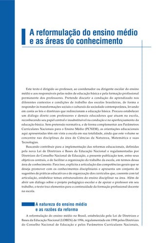 Este texto é dirigido ao professor, ao coordenador ou dirigente escolar do ensino
médio e aos responsáveis pelas redes de educação básica e pela formação profissional
permanente dos professores. Pretende discutir a condução do aprendizado nos
diferentes contextos e condições de trabalho das escolas brasileiras, de forma a
responder às transformações sociais e culturais da sociedade contemporânea, levando
em conta as leis e diretrizes que redirecionam a educação básica. Procura estabelecer
um diálogo direto com professores e demais educadores que atuam na escola,
reconhecendo seu papel central e insubstituível na condução e no aperfeiçoamento da
educação básica. Sem pretensão normativa, e de forma complementar aos Parâmetros
Curriculares Nacionais para o Ensino Médio (PCNEM), as orientações educacionais
aqui apresentadas têm em vista a escola em sua totalidade, ainda que este volume se
concentre nas disciplinas da área de Ciências da Natureza, Matemática e suas
Tecnologias.
Buscando contribuir para a implementação das reformas educacionais, definidas
pela nova Lei de Diretrizes e Bases da Educação Nacional e regulamentadas por
Diretrizes do Conselho Nacional de Educação, a presente publicação tem, entre seus
objetivos centrais, o de facilitar a organização do trabalho da escola, em termos dessa
área de conhecimento. Para isso, explicita a articulação das competências gerais que se
deseja promover com os conhecimentos disciplinares e apresenta um conjunto de
sugestões de práticas educativas e de organização dos currículos que, coerente com tal
articulação, estabelece temas estruturadores do ensino disciplinar na área. Além de
abrir um diálogo sobre o projeto pedagógico escolar e de apoiar o professor em seu
trabalho, o texto traz elementos para a continuidade da formação profissional docente
na escola.
A natureza do ensino médio
e as razões da reforma
A reformulação do ensino médio no Brasil, estabelecida pela Lei de Diretrizes e
Bases da Educação Nacional (LDBEN) de 1996, regulamentada em 1998 pelas Diretrizes
do Conselho Nacional de Educação e pelos Parâmetros Curriculares Nacionais,
A reformulação do ensino médio
e as áreas do conhecimento
 