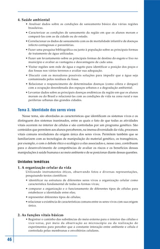 46
4. Saúde ambiental
• Analisar dados sobre as condições de saneamento básico das várias regiões
brasileiras.
• Caracterizar as condições de saneamento da região em que os alunos moram e
compará-las com as da cidade ou do estado.
• Correlacionar os dados de saneamento com os de mortalidade infantil e de doenças
infecto-contagiosas e parasitárias.
• Fazer uma pesquisa bibliográfica ou junto à população sobre as principais formas
de tratamento de água utilizadas.
• Fazer um levantamento sobre as principais formas de destino do esgoto e lixo no
município e avaliar as vantagens e desvantagens de cada uma.
• Visitar regiões sem rede de água e esgoto para identificar a posição dos poços e
das fossas nos vários terrenos e avaliar sua adequação.
• Discutir com os moradores possíveis soluções para impedir que a água seja
contaminada pelos resíduos da fossa.
• Relacionar o reaparecimento de determinadas doenças (como cólera e dengue)
com a ocupação desordenada dos espaços urbanos e a degradação ambiental.
• Levantar dados sobre as principais doenças endêmicas da região em que os alunos
moram ou do Brasil e relacioná-las com as condições de vida na zona rural e nas
periferias urbanas das grandes cidades.
Tema 3. Identidade dos seres vivos
Nesse tema, são abordadas as características que identificam os sistemas vivos e os
distinguem dos sistemas inanimados, entre as quais o fato de que todas as atividades
vitais ocorrem no interior de células e são controladas por um programa genético. São
conteúdos que permitem aos alunos perceberem, na imensa diversidade da vida, processos
vitais comuns reveladores da origem única dos seres vivos. Permitem também que se
familiarizem com as tecnologias de manipulação do material genético, os transgênicos,
por exemplo, e com o debate ético e ecológico a elas associados e, nesse caso, contribuem
para o desenvolvimento de competências de avaliar os riscos e os benefícios dessas
manipulações à saúde humana e ao meio ambiente e de se posicionar diante dessas questões.
Unidades temáticas
1. A organização celular da vida
Utilizando instrumentos óticos, observando fotos e diversas representações,
pesquisando textos científicos:
• identificar na estrutura de diferentes seres vivos a organização celular como
característica fundamental de todas as formas vivas;
• comparar a organização e o funcionamento de diferentes tipos de células para
estabelecer a identidade entre elas;
• representar diferentes tipos de células;
• relacionar a existência de características comuns entre os seres vivos com sua origem
única.
2. As funções vitais básicas
• Registrar o caminho das substâncias do meio externo para o interior das células e
vice-versa, por meio da observação ao microscópio ou da realização de
experimentos para perceber que a constante interação entre ambiente e célula é
controlada pelas membranas e envoltórios celulares.
 