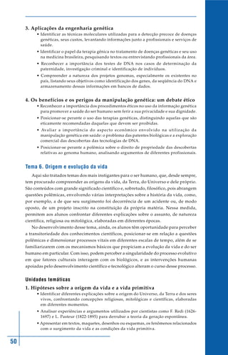 50
3. Aplicações da engenharia genética
• Identificar as técnicas moleculares utilizadas para a detecção precoce de doenças
genéticas, seus custos, levantando informações junto a profissionais e serviços de
saúde.
• Identificar o papel da terapia gênica no tratamento de doenças genéticas e seu uso
na medicina brasileira, pesquisando textos ou entrevistando profissionais da área.
• Reconhecer a importância dos testes de DNA nos casos de determinação da
paternidade, investigação criminal e identificação de indivíduos.
• Compreender a natureza dos projetos genomas, especialmente os existentes no
país, listando seus objetivos como identificação dos genes, da seqüência do DNA e
armazenamento dessas informações em bancos de dados.
4. Os benefícios e os perigos da manipulação genética: um debate ético
• Reconhecer a importância dos procedimentos éticos no uso da informação genética
para promover a saúde do ser humano sem ferir a sua privacidade e sua dignidade.
• Posicionar-se perante o uso das terapias genéticas, distinguindo aquelas que são
eticamente recomendadas daquelas que devem ser proibidas.
• Avaliar a importância do aspecto econômico envolvido na utilização da
manipulação genética em saúde: o problema das patentes biológicas e a exploração
comercial das descobertas das tecnologias de DNA.
• Posicionar-se perante a polêmica sobre o direito de propriedade das descobertas
relativas ao genoma humano, analisando argumentos de diferentes profissionais.
Tema 6. Origem e evolução da vida
Aqui são tratados temas dos mais instigantes para o ser humano, que, desde sempre,
tem procurado compreender as origens da vida, da Terra, do Universo e dele próprio.
São conteúdos com grande significado científico e, sobretudo, filosófico, pois abrangem
questões polêmicas, envolvendo várias interpretações sobre a história da vida, como,
por exemplo, a de que seu surgimento foi decorrência de um acidente ou, de modo
oposto, de um projeto inscrito na constituição da própria matéria. Nessa medida,
permitem aos alunos confrontar diferentes explicações sobre o assunto, de natureza
científica, religiosa ou mitológica, elaboradas em diferentes épocas.
No desenvolvimento desse tema, ainda, os alunos têm oportunidade para perceber
a transitoriedade dos conhecimentos científicos, posicionar-se em relação a questões
polêmicas e dimensionar processos vitais em diferentes escalas de tempo, além de se
familiarizarem com os mecanismos básicos que propiciam a evolução da vida e do ser
humano em particular. Com isso, podem perceber a singularidade do processo evolutivo
em que fatores culturais interagem com os biológicos, e as intervenções humanas
apoiadas pelo desenvolvimento científico e tecnológico alteram o curso desse processo.
Unidades temáticas
1. Hipóteses sobre a origem da vida e a vida primitiva
• Identificar diferentes explicações sobre a origem do Universo, da Terra e dos seres
vivos, confrontando concepções religiosas, mitológicas e científicas, elaboradas
em diferentes momentos.
• Analisar experiências e argumentos utilizados por cientistas como F. Redi (1626-
1697) e L. Pasteur (1822-1895) para derrubar a teoria da geração espontânea.
• Apresentar em textos, maquetes, desenhos ou esquemas, os fenômenos relacionados
com o surgimento da vida e as condições da vida primitiva.
 