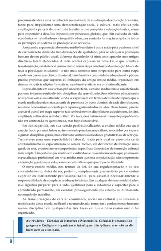 8
procurou atender a uma reconhecida necessidade de atualização da educação brasileira,
tanto para impulsionar uma democratização social e cultural mais efetiva pela
ampliação da parcela da juventude brasileira que completa a educação básica, como
para responder a desafios impostos por processos globais, que têm excluído da vida
econômica os trabalhadores não-qualificados, por conta da formação exigida de todos
os partícipes do sistema de produção e de serviços.
A expansão exponencial do ensino médio brasileiro é outra razão pela qual esse nível
de escolarização demanda transformações de qualidade, para se adequar à promoção
humana de seu público atual, diferente daquele de há trinta anos, quando suas antigas
diretrizes foram elaboradas. A idéia central expressa na nova Lei, e que orienta a
transformação, estabelece o ensino médio como etapa conclusiva da educação básica de
toda a população estudantil – e não mais somente uma preparação para outra etapa
escolar ou para o exercício profissional. Isso desafia a comunidade educacional a pôr em
prática propostas que superem as limitações do antigo ensino médio, organizado em
duas principais tradições formativas, a pré-universitária e a profissionalizante.
Especialmente em sua versão pré-universitária, o ensino médio tem se caracterizado
por uma ênfase na estrita divisão disciplinar do aprendizado. Seus objetivos educacionais
se expressavam e, usualmente, ainda se expressam em termos de listas de tópicos que a
escola média deveria tratar, a partir da premissa de que o domínio de cada disciplina era
requisito necessário e suficiente para o prosseguimento dos estudos. Dessa forma, parecia
aceitável que só em etapa superior tais conhecimentos disciplinares adquirissem, de fato,
amplitude cultural ou sentido prático. Por isso, essa natureza estritamente propedêutica
não era contestada ou questionada, mas hoje é inaceitável.
Em contrapartida, em sua versão profissionalizante, o ensino médio era ou é
caracterizado por uma ênfase no treinamento para fazeres práticos, associados por vezes a
algumas disciplinas gerais, mas sobretudo voltados a atividades produtivas ou de serviços.
Treinava-se para uma especialidade laboral, razão pela qual se promovia certo
aprofundamento ou especialização de caráter técnico, em detrimento da formação mais
geral, ou seja, promoviam-se competências específicas dissociadas de formação cultural
mais ampla. É importante que continuem existindo e se disseminem escolas que promovam
especialização profissional em nível médio, mas que essa especialização não comprometa
a formação geral para a vida pessoal e cultural em qualquer tipo de atividade.
O novo ensino médio, nos termos da lei, de sua regulamentação e de seu
encaminhamento, deixa de ser, portanto, simplesmente preparatório para o ensino
superior ou estritamente profissionalizante, para assumir necessariamente a
responsabilidade de completar a educação básica. Em qualquer de suas modalidades,
isso significa preparar para a vida, qualificar para a cidadania e capacitar para o
aprendizado permanente, em eventual prosseguimento dos estudos ou diretamente
no mundo do trabalho.
As transformações de caráter econômico, social ou cultural que levaram à
modificação dessa escola, no Brasil e no mundo, não tornaram o conhecimento humano
menos disciplinar em qualquer das três áreas em que o novo ensino médio foi
organizado.
As três áreas – Ciências da Natureza e Matemática, Ciências Humanas, Lin-
guagens e Códigos – organizam e interligam disciplinas, mas não as di-
luem nem as eliminam.
 