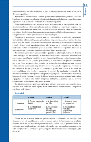 Biologia
53
identificação das medidas mais efetivas para profilaxia, tratamento ou erradicação de
doenças específicas.
Esse tema dá oportunidade, também, para uma reflexão sobre o perfil de saúde do
brasileiro: as taxas de mortalidade infantil, os índices de analfabetismo e suas diferenças
regionais e as medidas que poderiam modificar esse quadro.
No primeiro semestre da segunda série, a ênfase estaria na organização e no
funcionamento das estruturas celulares comuns a todos os seres vivos, enquanto no
segundo semestre seriam analisados a diversificação dos processos vitais, as diferentes
estratégias fisiológicas utilizadas para resolver as necessidades básicas dos seres vivos
e os processos de adaptação envolvidos nessas soluções.
No primeiro semestre da terceira série, as características hereditárias e como são
transmitidas, a biotecnologia, as aplicações da engenharia genética e as implicações
éticas, legais e sociais colocariam os alunos que terminam o ensino médio frente aos
grandes temas contemporâneos, trazendo à tona os preconceitos e os tabus e
fornecendo-lhes ferramentas para o desenvolvimento de juízos de valor e
posicionamento crítico nos assuntos polêmicos da sociedade atual.
No último semestre do ensino médio, quando os alunos já desfrutam de uma
visão biológica do mundo vivo, é oportuno dedicar-se à discussão de conteúdos
com grande significado científico e, sobretudo, filosófico: as várias interpretações
sobre a história da vida, como, por exemplo, se resultou de um projeto elaborado
por uma força superior, da evolução de moléculas não-vivas ou teve origem
extraterrestre. Como eram os primeiros seres vivos, qual o impacto da produção e
de consumo de oxigênio para a atmosfera primitiva. Qual a história da
ancestralidade da espécie humana. O papel da evolução cultural, do
desenvolvimento da inteligência e da aprendizagem para a sobrevivência da espécie
humana. E, para encerrar o curso de Biologia no ensino médio, uma reflexão sobre
o papel do ser humano na transformação do ambiente, na evolução de sua espécie
e das demais espécies que habitam o planeta.
Se, diferentemente, o professor optar por iniciar o seu curso com assuntos mais
conceituais e abstratos, dado o perfil mais amadurecido de seus alunos, a seqüência
escolhida poderia ser:
Seqüência 2
1o
semestre
2o
semestre
1a
série
6. Origem e evolução
da vida
3. Identidade dos
seres vivos
2a
série
4. A diversidade
da vida
5. Transmissão
da vida,
manipulação
gênica e ética
3a
série
1. Interação entre
os seres vivos
2. Qualidade de
vida das
populações
humanas
Nessa opção, os temas abordam, primeiramente, a dimensão microscópica dos
sistemas vivos e, à medida que as séries avançam, tratam do funcionamento geral dos
sistemas vivos na sua manifestação macroscópica. Nesse caso, o grande desafio do
professor seria a utilização de estratégias adequadas para que os alunos pudessem, de
fato, compreender as abstrações que fazem parte dos temas iniciais dessa organização
de curso.
 