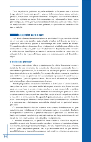 54
Tanto na primeira, quanto na segunda seqüência, pode ocorrer que, diante do
tempo disponível, não seja possível abarcar todos esses temas com a extensão
proposta. Ainda assim, seria preferível manter a abrangência e diversidade dos temas,
dando oportunidade aos alunos de terem contato com cada um deles. Nesse caso, o
professor poderia privilegiar algumas unidades temáticas e sacrificar outras, através
do tempo dedicado a cada uma delas e, portanto, da profundidade e extensão com
que as trataria.
Estratégias para a ação
Para desenvolver todas as competências, é imprescindível que os conhecimentos
se apresentem como desafios cuja solução envolve mobilização de recursos
cognitivos, investimento pessoal e perseverança para uma tomada de decisão.
Nessas circunstâncias, importa o desenvolvimento de atividades que solicitem dos
alunos várias habilidades, entre elas o estabelecimento de conexões entre conceitos
e conhecimentos tecnológicos, o desenvolvimento do espírito de cooperação, de
solidariedade e de responsabilidade para com terceiros, como será discutido a
seguir.
O trabalho do professor
Um aspecto relevante na relação professor-aluno é a criação de um novo ensinar, a
instalação de uma nova forma de comunicação educacional, a construção da nova
identidade do professor que, de transmissor de informações prontas e de verdades
inquestionáveis, torna-se um mediador. No contexto educacional, entende-se a mediação
como intervenção do professor para desencadear o processo de construção do
conhecimento (aprendizagem) de forma intencional, sistemática e planejada,
potencializando ao máximo as capacidades do aluno.
A mediação possibilita a transmissão de valores, as motivações, os saberes culturais,
os significados; ajuda a interpretar a vida. Não se pode pensar na ação de mediar como
uma ação que leve o aluno apenas a melhorar a sua capacidade cognitiva.
Indubitavelmente, o professor estará também criando condições para que o aluno
construa uma auto-imagem positiva, na medida em que se sentir competente, criativo
e produtivo. O aprimoramento da capacidade para comunicar-se também é um dos
alvos a serem atingidos, na medida em que o aluno é solicitado a verbalizar e a expressar
o seu pensamento, estabelecendo uma relação dialógica de reciprocidade com o
professor.
O vínculo estabelecido coloca o professor numa posição de flexibilidade, na qual
sua atenção está voltada para três aspectos fundamentais: as necessidades do aluno,
as exigências do conteúdo e as próprias limitações do professor. Essa postura mais
flexível do professor contribuirá para a constituição de um aluno também mais flexível
na relação com o outro, com o conhecimento e consigo mesmo.
O processo de mediação, ao promover objetivamente a capacidade de pensar,
possibilita a construção de competências para fazer inúmeras e inusitadas relações.
Assim sendo, a construção de um conceito passa por uma etapa intuitiva, mais subjetiva,
voltada para a experiência pessoal; uma etapa representacional, na qual existem
possibilidades de se fazer análises um pouco mais objetivas e, finalmente, uma etapa
 