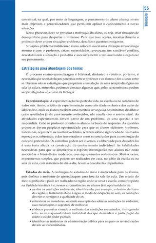Biologia
55
conceitual, na qual, por meio da linguagem, o pensamento do aluno alcança níveis
mais objetivos e generalizadores que permitem aplicar o conhecimento a novas
situações.
Nesse processo, deve-se provocar a motivação do aluno, ou seja, criar situações de
desequilíbrio para despertar o interesse. Para que isso ocorra, invariavelmente o
professor deve propor situações-problema, desafios e questões instigantes.
Situações-problema mobilizam o aluno, colocam-no em uma interação ativa consigo
mesmo e com o professor; criam necessidades, provocam um saudável conflito;
desestabilizam a situação e paulatina e sucessivamente o vão auxiliando a organizar
seu pensamento.
Estratégias para abordagem dos temas
O processo ensino-aprendizagem é bilateral, dinâmico e coletivo, portanto, é
necessário que se estabeleçam parcerias entre o professor e os alunos e dos alunos entre
si. Diversas são as estratégias que propiciam a instalação de uma relação dialógica em
sala de aula e, entre elas, podemos destacar algumas que, pelas características, podem
ser privilegiadas no ensino da Biologia.
Experimentação. A experimentação faz parte da vida, na escola ou no cotidiano de
todos nós. Assim, a idéia de experimentação como atividade exclusiva das aulas de
laboratório, onde os alunos recebem uma receita a ser seguida nos mínimos detalhes e
cujos resultados já são previamente conhecidos, não condiz com o ensino atual. As
atividades experimentais devem partir de um problema, de uma questão a ser
respondida. Cabe ao professor orientar os alunos na busca de respostas. As questões
propostas devem propiciar oportunidade para que os alunos elaborem hipóteses,
testem-nas, organizem os resultados obtidos, reflitam sobre o significado de resultados
esperados e, sobretudo, o dos inesperados e usem as conclusões para a construção do
conceito pretendido. Os caminhos podem ser diversos, e a liberdade para descobri-los
é uma forte aliada na construção do conhecimento individual. As habilidades
necessárias para que se desenvolva o espírito investigativo nos alunos não estão
associadas a laboratórios modernos, com equipamentos sofisticados. Muitas vezes,
experimentos simples, que podem ser realizados em casa, no pátio da escola ou na
sala de aula, com materiais do dia-a-dia, levam a descobertas importantes.
Estudos do meio. A realização de estudos do meio é motivadora para os alunos,
pois desloca o ambiente de aprendizagem para fora da sala de aula. Um estudo do
meio significativo pode ser realizado na região onde se situa a escola, como proposto
na Unidade temática 4 e, nessas circunstâncias, os alunos têm oportunidade de:
• avaliar as condições ambientais, identificando, por exemplo, o destino do lixo e
do esgoto, o tratamento dado à água, o modo de ocupação do solo, as condições
dos rios e córregos e a qualidade do ar;
• entrevistar os moradores, ouvindo suas opiniões sobre as condições do ambiente,
suas reclamações e sugestões de melhoria;
• elaborar propostas visando à melhoria das condições encontradas, distinguindo
entre as de responsabilidade individual das que demandam a participação do
coletivo ou do poder público;
• identificar as instâncias da administração pública para as quais as reivindicações
devem ser encaminhadas.
 