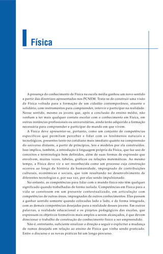 Física
A presença do conhecimento de Física na escola média ganhou um novo sentido
a partir das diretrizes apresentadas nos PCNEM. Trata-se de construir uma visão
da Física voltada para a formação de um cidadão contemporâneo, atuante e
solidário, com instrumentos para compreender, intervir e participar na realidade.
Nesse sentido, mesmo os jovens que, após a conclusão do ensino médio, não
venham a ter mais qualquer contato escolar com o conhecimento em Física, em
outras instâncias profissionais ou universitárias, ainda terão adquirido a formação
necessária para compreender e participar do mundo em que vivem.
A Física deve apresentar-se, portanto, como um conjunto de competências
específicas que permitam perceber e lidar com os fenômenos naturais e
tecnológicos, presentes tanto no cotidiano mais imediato quanto na compreensão
do universo distante, a partir de princípios, leis e modelos por ela construídos.
Isso implica, também, a introdução à linguagem própria da Física, que faz uso de
conceitos e terminologia bem definidos, além de suas formas de expressão que
envolvem, muitas vezes, tabelas, gráficos ou relações matemáticas. Ao mesmo
tempo, a Física deve vir a ser reconhecida como um processo cuja construção
ocorreu ao longo da história da humanidade, impregnado de contribuições
culturais, econômicas e sociais, que vem resultando no desenvolvimento de
diferentes tecnologias e, por sua vez, por elas sendo impulsionado.
No entanto, as competências para lidar com o mundo físico não têm qualquer
significado quando trabalhadas de forma isolada. Competências em Física para a
vida se constroem em um presente contextualizado, em articulação com
competências de outras áreas, impregnadas de outros conhecimentos. Elas passam
a ganhar sentido somente quando colocadas lado a lado, e de forma integrada,
com as demais competências desejadas para a realidade desses jovens. Em outras
palavras, a realidade educacional e os projetos pedagógicos das escolas, que
expressam os objetivos formativos mais amplos a serem alcançados, é que devem
direcionar o trabalho de construção do conhecimento físico a ser empreendido.
Não é, entretanto, suficiente sinalizar a direção a seguir e explicitar a mudança
de rumos desejada em relação ao ensino de Física que vinha sendo praticado.
Entre o discurso e as novas práticas há um longo percurso.
 
