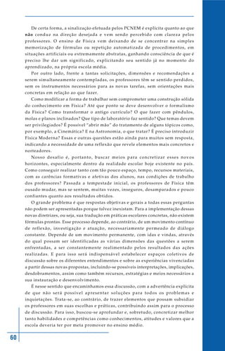 60
De certa forma, a sinalização efetuada pelos PCNEM é explícita quanto ao que
não conduz na direção desejada e vem sendo percebido com clareza pelos
professores. O ensino de Física vem deixando de se concentrar na simples
memorização de fórmulas ou repetição automatizada de procedimentos, em
situações artificiais ou extremamente abstratas, ganhando consciência de que é
preciso lhe dar um significado, explicitando seu sentido já no momento do
aprendizado, na própria escola média.
Por outro lado, frente a tantas solicitações, dimensões e recomendações a
serem simultaneamente contempladas, os professores têm se sentido perdidos,
sem os instrumentos necessários para as novas tarefas, sem orientações mais
concretas em relação ao que fazer.
Como modificar a forma de trabalhar sem comprometer uma construção sólida
do conhecimento em Física? Até que ponto se deve desenvolver o formalismo
da Física? Como transformar o antigo currículo? O que fazer com pêndulos,
molas e planos inclinados? Que tipo de laboratório faz sentido? Que temas devem
ser privilegiados? É possível “abrir mão” do tratamento de alguns tópicos como,
por exemplo, a Cinemática? E na Astronomia, o que tratar? É preciso introduzir
Física Moderna? Essas e outras questões estão ainda para muitos sem resposta,
indicando a necessidade de uma reflexão que revele elementos mais concretos e
norteadores.
Nosso desafio é, portanto, buscar meios para concretizar esses novos
horizontes, especialmente dentro da realidade escolar hoje existente no país.
Como conseguir realizar tanto com tão pouco espaço, tempo, recursos materiais,
com as carências formativas e afetivas dos alunos, nas condições de trabalho
dos professores? Passada a tempestade inicial, os professores de Física têm
ousado mudar, mas se sentem, muitas vezes, inseguros, desamparados e pouco
confiantes quanto aos resultados obtidos.
O grande problema é que respostas objetivas e gerais a todas essas perguntas
não podem ser apresentadas porque talvez inexistam. Para a implementação dessas
novas diretrizes, ou seja, sua tradução em práticas escolares concretas, não existem
fórmulas prontas. Esse processo depende, ao contrário, de um movimento contínuo
de reflexão, investigação e atuação, necessariamente permeado de diálogo
constante. Depende de um movimento permanente, com idas e vindas, através
do qual possam ser identificadas as várias dimensões das questões a serem
enfrentadas, a ser constantemente realimentado pelos resultados das ações
realizadas. E para isso será indispensável estabelecer espaços coletivos de
discussão sobre os diferentes entendimentos e sobre as experiências vivenciadas
a partir dessas novas propostas, incluindo-se possíveis interpretações, implicações,
desdobramentos, assim como também recursos, estratégias e meios necessários a
sua instauração e desenvolvimento.
É nesse sentido que encaminhamos essa discussão, com a advertência explícita
de que não será possível apresentar soluções para todos os problemas e
inquietações. Trata-se, ao contrário, de trazer elementos que possam subsidiar
os professores em suas escolhas e práticas, contribuindo assim para o processo
de discussão. Para isso, buscou-se aprofundar e, sobretudo, concretizar melhor
tanto habilidades e competências como conhecimentos, atitudes e valores que a
escola deveria ter por meta promover no ensino médio.
 