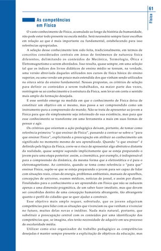 Física
61
As competências
em Física
O vasto conhecimento de Física, acumulado ao longo da história da humanidade,
não pode estar todo presente na escola média. Será necessário sempre fazer escolhas
em relação ao que é mais importante ou fundamental, estabelecendo para isso
referências apropriadas.
A seleção desse conhecimento tem sido feita, tradicionalmente, em termos de
conceitos considerados centrais em áreas de fenômenos de natureza física
diferentes, delimitando os conteúdos de Mecânica, Termologia, Ótica e
Eletromagnetismo a serem abordados. Isso resulta, quase sempre, em uma seleção
tal que os índices dos livros didáticos de ensino médio se tornam, na verdade,
uma versão abreviada daqueles utilizados nos cursos de física básica do ensino
superior, ou uma versão um pouco mais estendida dos que vinham sendo utilizados
na oitava série do ensino fundamental. Nessas propostas, os critérios de seleção
para definir os conteúdos a serem trabalhados, na maior parte das vezes,
restringem-se ao conhecimento e à estrutura da Física, sem levar em conta o sentido
mais amplo da formação desejada.
E esse sentido emerge na medida em que o conhecimento de Física deixa de
constituir um objetivo em si mesmo, mas passa a ser compreendido como um
instrumento para a compreensão do mundo. Não se trata de apresentar ao jovem a
Física para que ele simplesmente seja informado de sua existência, mas para que
esse conhecimento se transforme em uma ferramenta a mais em suas formas de
pensar e agir.
Os critérios que orientam a ação pedagógica deixam, portanto, de tomar como
referência primeira “o que ensinar de Física”, passando a centrar-se sobre o “para
que ensinar Física”, explicitando a preocupação em atribuir ao conhecimento um
significado no momento mesmo de seu aprendizado. Quando “o que ensinar” é
definido pela lógica da Física, corre-se o risco de apresentar algo abstrato e distante
da realidade, quase sempre supondo implicitamente que se esteja preparando o
jovem para uma etapa posterior: assim, a cinemática, por exemplo, é indispensável
para a compreensão da dinâmica, da mesma forma que a eletrostática o é para o
eletromagnetismo. Ao contrário, quando se toma como referência o “para que”
ensinar Física, supõe-se que se esteja preparando o jovem para ser capaz de lidar
com situações reais, crises de energia, problemas ambientais, manuais de aparelhos,
concepções de universo, exames médicos, notícias de jornal, e assim por diante.
Finalidades para o conhecimento a ser apreendido em Física que não se reduzem
apenas a uma dimensão pragmática, de um saber fazer imediato, mas que devem
ser concebidas dentro de uma concepção humanista abrangente, tão abrangente
quanto o perfil do cidadão que se quer ajudar a construir.
Esse objetivo mais amplo requer, sobretudo, que os jovens adquiram
competências para lidar com as situações que vivenciam ou que venham a vivenciar
no futuro, muitas delas novas e inéditas. Nada mais natural, portanto, que
substituir a preocupação central com os conteúdos por uma identificação das
competências que, se imagina, eles terão necessidade de adquirir em seu processo
de escolaridade média.
Utilizar como eixo organizador do trabalho pedagógico as competências
desejadas é manter sempre presente a explicitação de objetivos da educação, mas
 