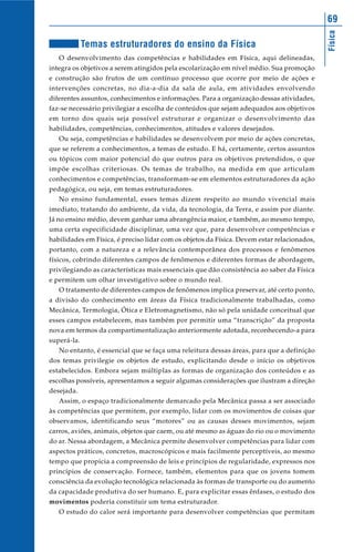 Física
69
Temas estruturadores do ensino da Física
O desenvolvimento das competências e habilidades em Física, aqui delineadas,
integra os objetivos a serem atingidos pela escolarização em nível médio. Sua promoção
e construção são frutos de um contínuo processo que ocorre por meio de ações e
intervenções concretas, no dia-a-dia da sala de aula, em atividades envolvendo
diferentes assuntos, conhecimentos e informações. Para a organização dessas atividades,
faz-se necessário privilegiar a escolha de conteúdos que sejam adequados aos objetivos
em torno dos quais seja possível estruturar e organizar o desenvolvimento das
habilidades, competências, conhecimentos, atitudes e valores desejados.
Ou seja, competências e habilidades se desenvolvem por meio de ações concretas,
que se referem a conhecimentos, a temas de estudo. E há, certamente, certos assuntos
ou tópicos com maior potencial do que outros para os objetivos pretendidos, o que
impõe escolhas criteriosas. Os temas de trabalho, na medida em que articulam
conhecimentos e competências, transformam-se em elementos estruturadores da ação
pedagógica, ou seja, em temas estruturadores.
No ensino fundamental, esses temas dizem respeito ao mundo vivencial mais
imediato, tratando do ambiente, da vida, da tecnologia, da Terra, e assim por diante.
Já no ensino médio, devem ganhar uma abrangência maior, e também, ao mesmo tempo,
uma certa especificidade disciplinar, uma vez que, para desenvolver competências e
habilidades em Física, é preciso lidar com os objetos da Física. Devem estar relacionados,
portanto, com a natureza e a relevância contemporânea dos processos e fenômenos
físicos, cobrindo diferentes campos de fenômenos e diferentes formas de abordagem,
privilegiando as características mais essenciais que dão consistência ao saber da Física
e permitem um olhar investigativo sobre o mundo real.
O tratamento de diferentes campos de fenômenos implica preservar, até certo ponto,
a divisão do conhecimento em áreas da Física tradicionalmente trabalhadas, como
Mecânica, Termologia, Ótica e Eletromagnetismo, não só pela unidade conceitual que
esses campos estabelecem, mas também por permitir uma “transcrição” da proposta
nova em termos da compartimentalização anteriormente adotada, reconhecendo-a para
superá-la.
No entanto, é essencial que se faça uma releitura dessas áreas, para que a definição
dos temas privilegie os objetos de estudo, explicitando desde o início os objetivos
estabelecidos. Embora sejam múltiplas as formas de organização dos conteúdos e as
escolhas possíveis, apresentamos a seguir algumas considerações que ilustram a direção
desejada.
Assim, o espaço tradicionalmente demarcado pela Mecânica passa a ser associado
às competências que permitem, por exemplo, lidar com os movimentos de coisas que
observamos, identificando seus “motores” ou as causas desses movimentos, sejam
carros, aviões, animais, objetos que caem, ou até mesmo as águas do rio ou o movimento
do ar. Nessa abordagem, a Mecânica permite desenvolver competências para lidar com
aspectos práticos, concretos, macroscópicos e mais facilmente perceptíveis, ao mesmo
tempo que propicia a compreensão de leis e princípios de regularidade, expressos nos
princípios de conservação. Fornece, também, elementos para que os jovens tomem
consciência da evolução tecnológica relacionada às formas de transporte ou do aumento
da capacidade produtiva do ser humano. E, para explicitar essas ênfases, o estudo dos
movimentos poderia constituir um tema estruturador.
O estudo do calor será importante para desenvolver competências que permitam
 