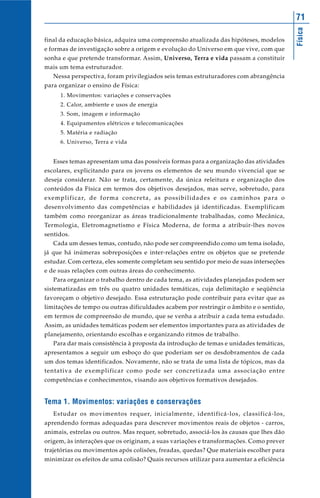 Física
71
final da educação básica, adquira uma compreensão atualizada das hipóteses, modelos
e formas de investigação sobre a origem e evolução do Universo em que vive, com que
sonha e que pretende transformar. Assim, Universo, Terra e vida passam a constituir
mais um tema estruturador.
Nessa perspectiva, foram privilegiados seis temas estruturadores com abrangência
para organizar o ensino de Física:
1. Movimentos: variações e conservações
2. Calor, ambiente e usos de energia
3. Som, imagem e informação
4. Equipamentos elétricos e telecomunicações
5. Matéria e radiação
6. Universo, Terra e vida
Esses temas apresentam uma das possíveis formas para a organização das atividades
escolares, explicitando para os jovens os elementos de seu mundo vivencial que se
deseja considerar. Não se trata, certamente, da única releitura e organização dos
conteúdos da Física em termos dos objetivos desejados, mas serve, sobretudo, para
exemplificar, de forma concreta, as possibilidades e os caminhos para o
desenvolvimento das competências e habilidades já identificadas. Exemplificam
também como reorganizar as áreas tradicionalmente trabalhadas, como Mecânica,
Termologia, Eletromagnetismo e Física Moderna, de forma a atribuir-lhes novos
sentidos.
Cada um desses temas, contudo, não pode ser compreendido como um tema isolado,
já que há inúmeras sobreposições e inter-relações entre os objetos que se pretende
estudar. Com certeza, eles somente completam seu sentido por meio de suas interseções
e de suas relações com outras áreas do conhecimento.
Para organizar o trabalho dentro de cada tema, as atividades planejadas podem ser
sistematizadas em três ou quatro unidades temáticas, cuja delimitação e seqüência
favoreçam o objetivo desejado. Essa estruturação pode contribuir para evitar que as
limitações de tempo ou outras dificuldades acabem por restringir o âmbito e o sentido,
em termos de compreensão de mundo, que se venha a atribuir a cada tema estudado.
Assim, as unidades temáticas podem ser elementos importantes para as atividades de
planejamento, orientando escolhas e organizando ritmos de trabalho.
Para dar mais consistência à proposta da introdução de temas e unidades temáticas,
apresentamos a seguir um esboço do que poderiam ser os desdobramentos de cada
um dos temas identificados. Novamente, não se trata de uma lista de tópicos, mas da
tentativa de exemplificar como pode ser concretizada uma associação entre
competências e conhecimentos, visando aos objetivos formativos desejados.
Tema 1. Movimentos: variações e conservações
Estudar os movimentos requer, inicialmente, identificá-los, classificá-los,
aprendendo formas adequadas para descrever movimentos reais de objetos - carros,
animais, estrelas ou outros. Mas requer, sobretudo, associá-los às causas que lhes dão
origem, às interações que os originam, a suas variações e transformações. Como prever
trajetórias ou movimentos após colisões, freadas, quedas? Que materiais escolher para
minimizar os efeitos de uma colisão? Quais recursos utilizar para aumentar a eficiência
 