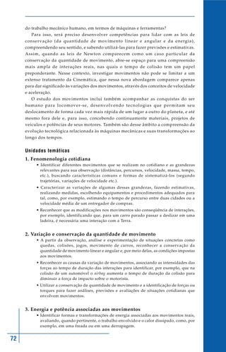72
do trabalho mecânico humano, em termos de máquinas e ferramentas?
Para isso, será preciso desenvolver competências para lidar com as leis de
conservação (da quantidade de movimento linear e angular e da energia),
compreendendo seu sentido, e sabendo utilizá-las para fazer previsões e estimativas.
Assim, quando as leis de Newton comparecem como um caso particular da
conservação da quantidade de movimento, abre-se espaço para uma compreensão
mais ampla de interações reais, nas quais o tempo de colisão tem um papel
preponderante. Nesse contexto, investigar movimentos não pode se limitar a um
extenso tratamento da Cinemática, que nessa nova abordagem comparece apenas
para dar significado às variações dos movimentos, através dos conceitos de velocidade
e aceleração.
O estudo dos movimentos inclui também acompanhar as conquistas do ser
humano para locomover-se, desenvolvendo tecnologias que permitam seu
deslocamento de forma cada vez mais rápida de um lugar a outro do planeta, e até
mesmo fora dele e, para isso, concebendo continuamente materiais, projetos de
veículos e potências de seus motores. Também são desse âmbito a compreensão da
evolução tecnológica relacionada às máquinas mecânicas e suas transformações ao
longo dos tempos.
Unidades temáticas
1. Fenomenologia cotidiana
• Identificar diferentes movimentos que se realizam no cotidiano e as grandezas
relevantes para sua observação (distâncias, percursos, velocidade, massa, tempo,
etc.), buscando características comuns e formas de sistematizá-los (segundo
trajetórias, variações de velocidade etc.).
• Caracterizar as variações de algumas dessas grandezas, fazendo estimativas,
realizando medidas, escolhendo equipamentos e procedimentos adequados para
tal, como, por exemplo, estimando o tempo de percurso entre duas cidades ou a
velocidade média de um entregador de compras.
• Reconhecer que as modificações nos movimentos são conseqüência de interações,
por exemplo, identificando que, para um carro parado passar a deslizar em uma
ladeira, é necessária uma interação com a Terra.
2. Variação e conservação da quantidade de movimento
• A partir da observação, análise e experimentação de situações concretas como
quedas, colisões, jogos, movimento de carros, reconhecer a conservação da
quantidade de movimento linear e angular e, por meio delas, as condições impostas
aos movimentos.
• Reconhecer as causas da variação de movimentos, associando as intensidades das
forças ao tempo de duração das interações para identificar, por exemplo, que na
colisão de um automóvel o airbag aumenta o tempo de duração da colisão para
diminuir a força de impacto sobre o motorista.
• Utilizar a conservação da quantidade de movimento e a identificação de forças ou
torques para fazer análises, previsões e avaliações de situações cotidianas que
envolvem movimentos.
3. Energia e potência associadas aos movimentos
• Identificar formas e transformações de energia associadas aos movimentos reais,
avaliando, quando pertinente, o trabalho envolvido e o calor dissipado, como, por
exemplo, em uma freada ou em uma derrapagem.
 