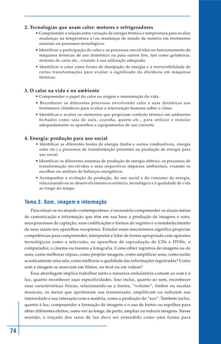 74
2. Tecnologias que usam calor: motores e refrigeradores
• Compreender a relação entre variação de energia térmica e temperatura para avaliar
mudanças na temperatura e/ou mudanças de estado da matéria em fenômenos
naturais ou processos tecnológicos.
• Identificar a participação do calor e os processos envolvidos no funcionamento de
máquinas térmicas de uso doméstico ou para outros fins, tais como geladeiras,
motores de carro etc., visando à sua utilização adequada.
• Identificar o calor como forma de dissipação de energia e a irreversibilidade de
certas transformações para avaliar o significado da eficiência em máquinas
térmicas.
3. O calor na vida e no ambiente
• Compreender o papel do calor na origem e manutenção da vida.
• Reconhecer os diferentes processos envolvendo calor e suas dinâmicas nos
fenômenos climáticos para avaliar a intervenção humana sobre o clima.
• Identificar e avaliar os elementos que propiciam conforto térmico em ambientes
fechados como sala de aula, cozinha, quarto etc., para utilizar e instalar
adequadamente os aparelhos e equipamentos de uso corrente.
4. Energia: produção para uso social
• Identificar as diferentes fontes de energia (lenha e outros combustíveis, energia
solar etc.) e processos de transformação presentes na produção de energia para
uso social.
• Identificar os diferentes sistemas de produção de energia elétrica, os processos de
transformação envolvidos e seus respectivos impactos ambientais, visando ás
escolhas ou análises de balanços energéticos.
• Acompanhar a evolução da produção, do uso social e do consumo de energia,
relacionando-os ao desenvolvimento econômico, tecnológico e à qualidade de vida
ao longo do tempo.
Tema 3. Som, imagem e informação
Para situar-se no mundo contemporâneo, é necessário compreender os atuais meios
de comunicação e informação que têm em sua base a produção de imagens e sons,
seus processos de captação, suas codificações e formas de registro e o restabelecimento
de seus sinais nos aparelhos receptores. Estudar esses mecanismos significa propiciar
competências para compreender, interpretar e lidar de forma apropriada com aparatos
tecnológicos como a televisão, os aparelhos de reprodução de CDs e DVDs, o
computador, o cinema ou mesmo a fotografia. Como obter registros de imagens ou de
sons, como melhorar cópias, como projetar imagens, como amplificar sons, como isolar
acusticamente uma sala, como melhorar a qualidade das informações registradas? Como
som e imagem se associam em filmes, na tevê ou em vídeos?
Essa abordagem implica trabalhar tanto a natureza ondulatória comum ao som e à
luz, quanto reconhecer suas especificidades. Isso inclui, quanto ao som, reconhecer
suas características físicas, relacionando-as a fontes, “volume”, timbre ou escalas
musicais, os meios que aprimoram sua transmissão, amplificam ou reduzem sua
intensidade e sua interação com a matéria, como a produção do “eco”. Também inclui,
quanto à luz, compreender a formação de imagens e o uso de lentes ou espelhos para
obter diferentes efeitos, como ver ao longe, de perto, ampliar ou reduzir imagens. Nesse
sentido, o traçado dos raios de luz deve ser entendido como uma forma para
 