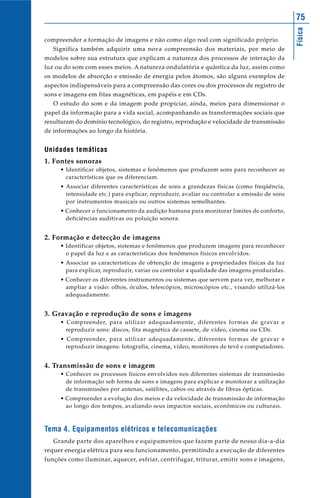Física
75
compreender a formação de imagens e não como algo real com significado próprio.
Significa também adquirir uma nova compreensão dos materiais, por meio de
modelos sobre sua estrutura que explicam a natureza dos processos de interação da
luz ou do som com esses meios. A natureza ondulatória e quântica da luz, assim como
os modelos de absorção e emissão de energia pelos átomos, são alguns exemplos de
aspectos indispensáveis para a compreensão das cores ou dos processos de registro de
sons e imagens em fitas magnéticas, em papéis e em CDs.
O estudo do som e da imagem pode propiciar, ainda, meios para dimensionar o
papel da informação para a vida social, acompanhando as transformações sociais que
resultaram do domínio tecnológico, do registro, reprodução e velocidade de transmissão
de informações ao longo da história.
Unidades temáticas
1. Fontes sonoras
• Identificar objetos, sistemas e fenômenos que produzem sons para reconhecer as
características que os diferenciam.
• Associar diferentes características de sons a grandezas físicas (como freqüência,
intensidade etc.) para explicar, reproduzir, avaliar ou controlar a emissão de sons
por instrumentos musicais ou outros sistemas semelhantes.
• Conhecer o funcionamento da audição humana para monitorar limites de conforto,
deficiências auditivas ou poluição sonora.
2. Formação e detecção de imagens
• Identificar objetos, sistemas e fenômenos que produzem imagens para reconhecer
o papel da luz e as características dos fenômenos físicos envolvidos.
• Associar as características de obtenção de imagens a propriedades físicas da luz
para explicar, reproduzir, variar ou controlar a qualidade das imagens produzidas.
• Conhecer os diferentes instrumentos ou sistemas que servem para ver, melhorar e
ampliar a visão: olhos, óculos, telescópios, microscópios etc., visando utilizá-los
adequadamente.
3. Gravação e reprodução de sons e imagens
• Compreender, para utilizar adequadamente, diferentes formas de gravar e
reproduzir sons: discos, fita magnética de cassete, de vídeo, cinema ou CDs.
• Compreender, para utilizar adequadamente, diferentes formas de gravar e
reproduzir imagens: fotografia, cinema, vídeo, monitores de tevê e computadores.
4. Transmissão de sons e imagem
• Conhecer os processos físicos envolvidos nos diferentes sistemas de transmissão
de informação sob forma de sons e imagens para explicar e monitorar a utilização
de transmissões por antenas, satélites, cabos ou através de fibras ópticas.
• Compreender a evolução dos meios e da velocidade de transmissão de informação
ao longo dos tempos, avaliando seus impactos sociais, econômicos ou culturais.
Tema 4. Equipamentos elétricos e telecomunicações
Grande parte dos aparelhos e equipamentos que fazem parte de nosso dia-a-dia
requer energia elétrica para seu funcionamento, permitindo a execução de diferentes
funções como iluminar, aquecer, esfriar, centrifugar, triturar, emitir sons e imagens,
 