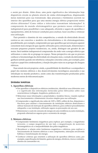 76
e assim por diante. Além disso, uma parte significativa das informações hoje
disponíveis circula no planeta através de ondas eletromagnéticas, dispensando
meios materiais para sua transmissão. Que processos e fenômenos ocorrem no
interior dos aparelhos para que uma mesma energia elétrica proporcione tantos
efeitos diferentes? Como rádios e televisões transmitem informações? A
compreensão do mundo eletromagnético que permeia nosso cotidiano é
indispensável para possibilitar o uso adequado, eficiente e seguro de aparelhos e
equipamentos, além de fornecer condições para analisar, fazer escolhas e otimizar
essa utilização.
Para permitir o domínio de tais competências, o estudo da eletricidade deverá
centrar-se em conceitos e modelos da eletrodinâmica e do eletromagnetismo,
possibilitando, por exemplo, compreender por que aparelhos que servem para aquecer
consomem mais energia do que aqueles utilizados para comunicação, dimensionar e
executar pequenos projetos residenciais, ou, ainda, distinguir um gerador de um
motor. Será também indispensável compreender de onde vem a energia elétrica que
utilizamos e como ela se propaga no espaço. Nessa perspectiva em que se procura
conhecer a fenomenologia da eletricidade em situações reais, o estudo da eletrostática
ganhará sentido quando em referência a situações concretas como, por exemplo, para
explicar o papel dos condensadores, a função dos pára-raios ou os perigos de choques
elétricos.
Esse estudo deverá propiciar, ainda, a possibilidade de identificar e acompanhar o
papel dos motores elétricos e dos desenvolvimentos tecnológicos associados à sua
introdução no mundo produtivo, assim como das transformações produzidas pelos
modernos meios de telecomunicações.
Unidades temáticas
1. Aparelhos elétricos
• Em aparelhos e dispositivos elétricos residenciais, identificar seus diferentes usos
e o significado das informações fornecidas pelos fabricantes sobre suas
características (voltagem, freqüência, potência etc.).
• Relacionar essas informações a propriedades e modelos físicos, visando explicar
seu funcionamento e dimensionar circuitos simples para sua utilização.
• Compreender o significado das redes de 110V e 220V, calibre de fios, disjuntores e
fios-terra para analisar o funcionamento de instalações elétricas domiciliares e
utilizar manuais de instrução de aparelhos elétricos, para conhecer procedimentos
adequados a sua instalação, utilização segura ou precauções em seu uso.
• Dimensionar o custo do consumo de energia em uma residência ou outra instalação,
propondo alternativas seguras para a economia de energia.
2. Motores elétricos
• Compreender fenômenos magnéticos para explicar, por exemplo, o magnetismo
terrestre, o campo magnético de um ímã, a magnetização de materiais
ferromagnéticos ou a inseparabilidade dos pólos magnéticos.
• Reconhecer a relação entre fenômenos magnéticos e elétricos, para explicar o
funcionamento de motores elétricos e seus componentes, interações envolvendo
bobinas e transformações de energia.
• Conhecer critérios que orientem a utilização de aparelhos elétricos como, por
exemplo, especificações do Inmetro, gastos de energia, eficiência, riscos e cuidados,
direitos do consumidor etc.
 