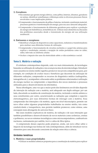 Física
77
3. Geradores
• Em sistemas que geram energia elétrica, como pilhas, baterias, dínamos, geradores
ou usinas, identificar semelhanças e diferenças entre os diversos processos físicos
envolvidos e suas implicações práticas.
• Compreender o funcionamento de pilhas e baterias, incluindo constituição material,
processos químicos e transformações de energia, para seu uso e descarte adequados.
• Compreender o funcionamento de diferentes geradores para explicar a produção
de energia em hidrelétricas, termelétricas etc. Utilizar esses elementos na discussão
dos problemas associados desde a transmissão de energia até sua utilização
residencial.
4. Emissores e receptores
• Identificar a função de dispositivos como capacitores, indutores e transformadores
para analisar suas diferentes formas de utilização.
• Compreender o funcionamento de circuitos oscilantes e o papel das antenas para
explicar a modulação, emissão e recepção de ondas portadoras como no radar,
rádio, televisão ou telefonia celular.
• Avaliar o impacto dos usos da eletricidade sobre a vida econômica e social.
Tema 5. Matéria e radiação
O cotidiano contemporâneo depende, cada vez mais intensamente, de tecnologias
baseadas na utilização de radiações e nos avanços na área da microtecnologia. Introduzir
esses assuntos no ensino médio significa promover nos jovens competências para, por
exemplo, ter condições de avaliar riscos e benefícios que decorrem da utilização de
diferentes radiações, compreender os recursos de diagnóstico médico (radiografias,
tomografias etc.), acompanhar a discussão sobre os problemas relacionados à utilização
da energia nuclear ou compreender a importância dos novos materiais e processos
utilizados para o desenvolvimento da informática.
Nessa abordagem, uma vez que a maior parte dos fenômenos envolvidos depende
da interação da radiação com a matéria, será adequado um duplo enfoque: por um
lado, discutindo os modelos de constituição da matéria, incluindo o núcleo atômico e
seus constituintes; por outro, caracterizando as radiações que compõem o espectro
eletromagnético, por suas diferentes formas de interagir com a matéria. Essa
compreensão das interações e da matéria, agora em nível microscópico, permite um
novo olhar sobre algumas propriedades trabalhadas no ensino médio, tais como
condutividade e transparência, mas permite também promover, como síntese, uma
concepção mais abrangente do universo físico.
São esses modelos explicativos de matéria, de radiação e de suas interações que
também possibilitam o desenvolvimento de novos materiais como cerâmicas, cristais
e polímeros, ou novos sistemas tecnológicos como microcomputadores, combustíveis
nucleares, rastreamento por satélite, lasers e cabos de fibra óptica.
A compreensão desses aspectos pode propiciar, ainda, um novo olhar sobre o
impacto da tecnologia nas formas de vida contemporâneas, além de introduzir novos
elementos para uma discussão consciente da relação entre ética e ciência.
Unidades temáticas
1. Matéria e suas propriedades
• Utilizar os modelos atômicos propostos para a constituição da matéria para explicar
 