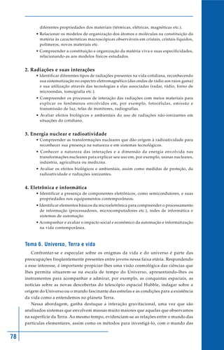 78
diferentes propriedades dos materiais (térmicas, elétricas, magnéticas etc.).
• Relacionar os modelos de organização dos átomos e moléculas na constituição da
matéria às características macroscópicas observáveis em cristais, cristais líquidos,
polímeros, novos materiais etc.
• Compreender a constituição e organização da matéria viva e suas especificidades,
relacionando-as aos modelos físicos estudados.
2. Radiações e suas interações
• Identificar diferentes tipos de radiações presentes na vida cotidiana, reconhecendo
sua sistematização no espectro eletromagnético (das ondas de rádio aos raios gama)
e sua utilização através das tecnologias a elas associadas (radar, rádio, forno de
microondas, tomografia etc.).
• Compreender os processos de interação das radiações com meios materiais para
explicar os fenômenos envolvidos em, por exemplo, fotocélulas, emissão e
transmissão de luz, telas de monitores, radiografias.
• Avaliar efeitos biológicos e ambientais do uso de radiações não-ionizantes em
situações do cotidiano.
3. Energia nuclear e radioatividade
• Compreender as transformações nucleares que dão origem à radioatividade para
reconhecer sua presença na natureza e em sistemas tecnológicos.
• Conhecer a natureza das interações e a dimensão da energia envolvida nas
transformações nucleares para explicar seu uso em, por exemplo, usinas nucleares,
indústria, agricultura ou medicina.
• Avaliar os efeitos biológicos e ambientais, assim como medidas de proteção, da
radioatividade e radiações ionizantes.
4. Eletrônica e informática
• Identificar a presença de componentes eletrônicos, como semicondutores, e suas
propriedades nos equipamentos contemporâneos.
• Identificar elementos básicos da microeletrônica para compreender o processamento
de informação (processadores, microcomputadores etc.), redes de informática e
sistemas de automação.
• Acompanhar e avaliar o impacto social e econômico da automação e informatização
na vida contemporânea.
Tema 6. Universo, Terra e vida
Confrontar-se e especular sobre os enigmas da vida e do universo é parte das
preocupações freqüentemente presentes entre jovens nessa faixa etária. Respondendo
a esse interesse, é importante propiciar-lhes uma visão cosmológica das ciências que
lhes permita situarem-se na escala de tempo do Universo, apresentando-lhes os
instrumentos para acompanhar e admirar, por exemplo, as conquistas espaciais, as
notícias sobre as novas descobertas do telescópio espacial Hubble, indagar sobre a
origem do Universo ou o mundo fascinante das estrelas e as condições para a existência
da vida como a entendemos no planeta Terra.
Nessa abordagem, ganha destaque a interação gravitacional, uma vez que são
analisados sistemas que envolvem massas muito maiores que aquelas que observamos
na superfície da Terra. Ao mesmo tempo, evidenciam-se as relações entre o mundo das
partículas elementares, assim como os métodos para investigá-lo, com o mundo das
 