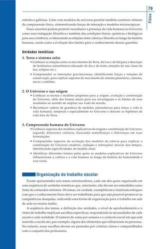 Física
79
estrelas e galáxias. Lidar com modelos de universo permite também construir sínteses
da compreensão física, sistematizando forças de interação e modelos microscópicos.
Esses assuntos podem permitir reconhecer a presença da vida humana no Universo
como uma indagação filosófica e também das condições físicas, químicas e biológicas
para sua existência, evidenciando as relações entre ciência e filosofia ao longo da história
humana, assim como a evolução dos limites para o conhecimento dessas questões.
Unidades temáticas
1. Terra e sistema solar
• Conhecer as relações entre os movimentos da Terra, da Lua e do Sol para a descrição
de fenômenos astronômicos (duração do dia e da noite, estações do ano, fases da
lua, eclipses etc.).
• Compreender as interações gravitacionais, identificando forças e relações de
conservação, para explicar aspectos do movimento do sistema planetário, cometas,
naves e satélites.
2. O Universo e sua origem
• Conhecer as teorias e modelos propostos para a origem, evolução e constituição
do Universo, além das formas atuais para sua investigação e os limites de seus
resultados no sentido de ampliar sua visão de mundo.
• Reconhecer ordens de grandeza de medidas astronômicas para situar a vida (e
vida humana), temporal e espacialmente no Universo e discutir as hipóteses de
vida fora da Terra.
3. Compreensão humana do Universo
• Conhecer aspectos dos modelos explicativos da origem e constituição do Universo,
segundo diferentes culturas, buscando semelhanças e diferenças em suas
formulações.
• Compreender aspectos da evolução dos modelos da ciência para explicar a
constituição do Universo (matéria, radiação e interações) através dos tempos,
identificando especificidades do modelo atual.
• Identificar diferentes formas pelas quais os modelos explicativos do Universo
influenciaram a cultura e a vida humana ao longo da história da humanidade e
vice-versa.
Organização do trabalho escolar
Foram apresentados seis temas estruturadores, cada um dos quais organizado em
uma seqüência de unidades temáticas que, entretanto, não devem ser entendidas como
listas de conteúdos mínimos. Os temas, na verdade, exemplificam e sinalizam enfoques
com que o conhecimento físico deve ser trabalhado para que seja possível promover as
competências desejadas, indicando uma forma de organização para o trabalho em sala
de aula no ensino médio.
A seqüência dos temas, a definição das unidades, o nível de aprofundamento e o
ritmo de trabalho implicam escolhas específicas, respondendo às necessidades de cada
escola e cada realidade. O número de aulas por semana e o contexto social em que está
inserida a escola são, por exemplo, alguns dos elementos que influenciam no processo.
No entanto, essas escolhas devem ser pautadas por critérios claros e compartilhados
com o conjunto dos professores.
 