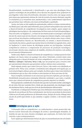 82
disciplinaridade, reconhecendo e identificando o que seja uma abordagem física,
química ou biológica de um problema. Já no decorrer da segunda série, poderiam ser
privilegiadas visões mais diversificadas, deixando à terceira série um espaço maior
para temas que representem sínteses de visão de mundo com maior abstração, quando
os estudantes já se encontram mais amadurecidos e com conhecimentos específicos
que permitem fazer reflexões com maior profundidade e qualidade.
Assim, em todas as três seqüências apresentadas, embora os temas estruturadores
escolhidos para cada série sejam diferentes, para a primeira série poderá estar reservado
o desenvolvimento de competências investigativas mais simples, quase sempre em
abordagens macroscópicas, e de compreensão da Física num nível mais fenomenológico.
Para essa série, na Seqüência 1, o estudo do movimento pode se restringir à utilização
das leis de conservação do movimento e da energia em sistemas simples, como aqueles
que envolvem movimentos unidimensionais, ou relações diretas entre causa e efeito,
relações matemáticas lineares etc. Reconhecendo, no entanto, o desenvolvimento e
crescimento dos alunos, quando esse mesmo tema for abordado na segunda série, como
na Seqüência 2, outras formas de abordagem podem ser privilegiadas, incluindo
competências relativas à compreensão de processos de produção tecnológica,
envolvendo cálculos mais complexos de trabalho, eficiência de motores e até análise
de movimentos bidimensionais.
Tendo como objetivo o desenvolvimento de competências, é sempre possível tratar
qualquer um desses temas em qualquer das séries. Entretanto, existem temas mais
adequados para o desenvolvimento de certas competências, como é o caso dos temas
Matéria e radiação e Universo, Terra e vida, que são propostos para a terceira série
por apresentarem elementos que permitem realizar sínteses mais consistentes.
Nada impede, porém, que o tema Universo, Terra e vida venha a ser trabalhado na
primeira série. Nesse caso, contudo, o tratamento mais adequado será aquele que, ao
invés de privilegiar sínteses, parta, por exemplo, da observação e tome como referência
os fenômenos que no dia-a-dia revelam os movimentos da Terra em torno do Sol.
Esses exemplos constituem-se em exercícios que buscam explicitar, por um lado, a
flexibilidade necessária para contemplar diferentes realidades e, por outro, o sentido
único que o desenvolvimento de competências permite imprimir ao trabalho.
Nessa perspectiva, também deve ter ficado claro que não é necessário manter a abordagem
de um único tema por semestre letivo, desde que seja propiciada uma abordagem ampla
dos fenômenos físicos, ainda que em níveis de aprofundamento diferenciados.
Finalmente, é indispensável lembrar que essas definições transcendem o espaço de
decisão de um professor de Física isoladamente, mas devem ser produto de discussões
coletivas envolvendo professores de diferentes áreas, direção da escola, diálogo entre
escolas de perfil equivalente ou que atendem a regiões vizinhas, e até mesmo redes
locais.
Estratégias para a ação
A discussão sobre as competências e os conhecimentos a serem promovidos não
deveria ocorrer dissociada das estratégias de ensino e aprendizagem desejadas, na
medida em que são essas mesmas estratégias que expressam, de forma bem mais
concreta, o que se deseja promover.
Fazer opções por determinadas formas de ação ou encaminhamento das atividades
 
