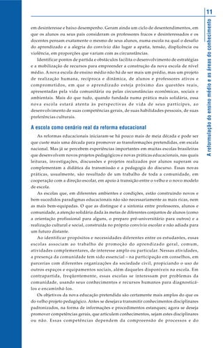Areformulaçãodoensinomédioeasáreasdoconhecimento
11
em desinteresse e baixo desempenho. Geram ainda um ciclo de desentendimentos, em
que os alunos ou seus pais consideram os professores fracos e desinteressados e os
docentes pensam exatamente o mesmo de seus alunos, numa escola na qual o desafio
do aprendizado e a alegria do convívio dão lugar a apatia, tensão, displicência ou
violência, em proporções que variam com as circunstâncias.
Identificar pontos de partida e obstáculos facilita o desenvolvimento de estratégias
e a mobilização de recursos para empreender a construção da nova escola de nível
médio. A nova escola de ensino médio não há de ser mais um prédio, mas um projeto
de realização humana, recíproca e dinâmica, de alunos e professores ativos e
comprometidos, em que o aprendizado esteja próximo das questões reais,
apresentadas pela vida comunitária ou pelas circunstâncias econômicas, sociais e
ambientais. Mais do que tudo, quando fundada numa prática mais solidária, essa
nova escola estará atenta às perspectivas de vida de seus partícipes, ao
desenvolvimento de suas competências gerais, de suas habilidades pessoais, de suas
preferências culturais.
A escola como cenário real da reforma educacional
As reformas educacionais iniciaram-se há pouco mais de meia década e pode ser
que custe mais uma década para promover as transformações pretendidas, em escala
nacional. Mas já se percebem experiências importantes em muitas escolas brasileiras
que desenvolvem novos projetos pedagógicos e novas práticas educacionais, nas quais
leituras, investigações, discussões e projetos realizados por alunos superam ou
complementam a didática da transmissão e a pedagogia do discurso. Essas novas
práticas, usualmente, são resultado de um trabalho de toda a comunidade, em
cooperação com a direção escolar, em apoio à transição entre o velho e o novo modelo
de escola.
As escolas que, em diferentes ambientes e condições, estão construindo novos e
bem-sucedidos paradigmas educacionais não são necessariamente as mais ricas, nem
as mais bem-equipadas. O que as distingue é a sintonia entre professores, alunos e
comunidade, a atenção solidária dada às metas de diferentes conjuntos de alunos (como
a orientação profissional para alguns, o preparo pré-universitário para outros) e a
realização cultural e social, construída no próprio convívio escolar e não adiada para
um futuro distante.
Ao identificar propósitos e necessidades diferentes entre os estudantes, essas
escolas associam ao trabalho de promoção do aprendizado geral, comum,
atividades complementares, de interesse amplo ou particular. Nessas atividades,
a presença da comunidade tem sido essencial – na participação em conselhos, em
parcerias com diferentes organizações da sociedade civil, propiciando o uso de
outros espaços e equipamentos sociais, além daqueles disponíveis na escola. Em
contrapartida, freqüentemente, essas escolas se interessam por problemas da
comunidade, usando seus conhecimentos e recursos humanos para diagnosticá-
los e encaminhá-los.
Os objetivos da nova educação pretendida são certamente mais amplos do que os
do velho projeto pedagógico. Antes se desejava transmitir conhecimentos disciplinares
padronizados, na forma de informações e procedimentos estanques; agora se deseja
promover competências gerais, que articulem conhecimentos, sejam estes disciplinares
ou não. Essas competências dependem da compreensão de processos e do
 