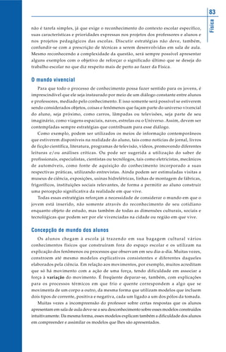 Física
83
não é tarefa simples, já que exige o reconhecimento do contexto escolar específico,
suas características e prioridades expressas nos projetos dos professores e alunos e
nos projetos pedagógicos das escolas. Discutir estratégias não deve, também,
confundir-se com a prescrição de técnicas a serem desenvolvidas em sala de aula.
Mesmo reconhecendo a complexidade da questão, será sempre possível apresentar
alguns exemplos com o objetivo de reforçar o significado último que se deseja do
trabalho escolar no que diz respeito mais de perto ao fazer da Física.
O mundo vivencial
Para que todo o processo de conhecimento possa fazer sentido para os jovens, é
imprescindível que ele seja instaurado por meio de um diálogo constante entre alunos
e professores, mediado pelo conhecimento. E isso somente será possível se estiverem
sendo considerados objetos, coisas e fenômenos que façam parte do universo vivencial
do aluno, seja próximo, como carros, lâmpadas ou televisões, seja parte de seu
imaginário, como viagens espaciais, naves, estrelas ou o Universo. Assim, devem ser
contempladas sempre estratégias que contribuam para esse diálogo.
Como exemplo, podem ser utilizados os meios de informação contemporâneos
que estiverem disponíveis na realidade do aluno, tais como notícias de jornal, livros
de ficção científica, literatura, programas de televisão, vídeos, promovendo diferentes
leituras e/ou análises críticas. Ou pode ser sugerida a utilização do saber de
profissionais, especialistas, cientistas ou tecnólogos, tais como eletricistas, mecânicos
de automóveis, como fonte de aquisição do conhecimento incorporado a suas
respectivas práticas, utilizando entrevistas. Ainda podem ser estimuladas visitas a
museus de ciência, exposições, usinas hidrelétricas, linhas de montagem de fábricas,
frigoríficos, instituições sociais relevantes, de forma a permitir ao aluno construir
uma percepção significativa da realidade em que vive.
Todas essas estratégias reforçam a necessidade de considerar o mundo em que o
jovem está inserido, não somente através do reconhecimento de seu cotidiano
enquanto objeto de estudo, mas também de todas as dimensões culturais, sociais e
tecnológicas que podem ser por ele vivenciadas na cidade ou região em que vive.
Concepção de mundo dos alunos
Os alunos chegam à escola já trazendo em sua bagagem cultural vários
conhecimentos físicos que construíram fora do espaço escolar e os utilizam na
explicação dos fenômenos ou processos que observam em seu dia-a-dia. Muitas vezes,
constroem até mesmo modelos explicativos consistentes e diferentes daqueles
elaborados pela ciência. Em relação aos movimentos, por exemplo, muitos acreditam
que só há movimento com a ação de uma força, tendo dificuldade em associar a
força à variação do movimento. É freqüente deparar-se, também, com explicações
para os processos térmicos em que frio e quente correspondem a algo que se
movimenta de um corpo a outro, da mesma forma que utilizam modelos que incluem
dois tipos de corrente, positiva e negativa, cada um ligado a um dos pólos da tomada.
Muitas vezes a incompreensão do professor sobre certas respostas que os alunos
apresentam em sala de aula deve-se a seu desconhecimento sobre esses modelos construídos
intuitivamente. Da mesma forma, esses modelos explicam também a dificuldade dos alunos
em compreender e assimilar os modelos que lhes são apresentados.
 