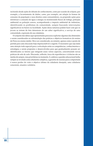 86
incluindo desde ações de difusão de conhecimento, como por ocasião de eclipses, por
exemplo, a levantamento de dados, como, por exemplo, em relação às formas de
consumo da população e seus direitos como consumidores, ou propondo ações para
minimizar o consumo de água e energia ou monitorando fluxos de tráfego, poluição
ambiental ou poluição sonora, acompanhando o impacto ambiental de indústrias,
identificando os problemas da comunidade, sempre buscando intervenções
significativas no bairro ou localidade. Ações dessa natureza podem fazer com que os
jovens se sintam de fato detentores de um saber significativo, a serviço de uma
comunidade, expressão de sua cidadania.
O conjunto das idéias aqui apresentadas procurou explicitar algumas das dimensões
a serem consideradas na reformulação das práticas e objetivos formativos do ensino
de Física no ensino médio. Deve ser considerado, no entanto, apenas como o ponto de
partida para uma discussão hoje imprescindível e urgente. É necessário que seja dada
uma atenção toda especial para a articulação entre as competências, conhecimentos e
estratégias a serem propostos e desenvolvidos para que gradualmente possam ser
identificados os fatores que integram esses vários aspectos, concretizando novas
práticas de sala de aula. Discussão, reflexão, troca de experiências e vivências são as
tarefas de sempre, mas prioritárias no momento. E, embora a questão educacional tenha
sempre se revelado como altamente complexa, a garantia de sucesso para a empreitada
é nunca perder de vista o objetivo último da cidadania desejada, uma cidadania
consciente, atuante e solidária.
 