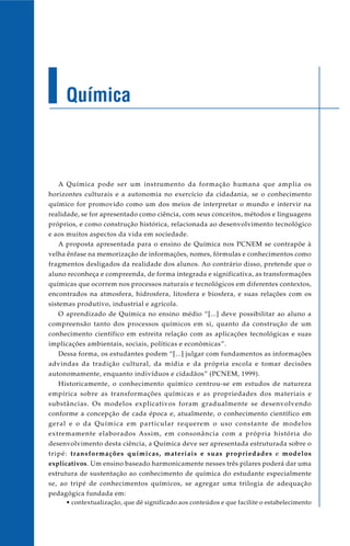 Química
A Química pode ser um instrumento da formação humana que amplia os
horizontes culturais e a autonomia no exercício da cidadania, se o conhecimento
químico for promovido como um dos meios de interpretar o mundo e intervir na
realidade, se for apresentado como ciência, com seus conceitos, métodos e linguagens
próprios, e como construção histórica, relacionada ao desenvolvimento tecnológico
e aos muitos aspectos da vida em sociedade.
A proposta apresentada para o ensino de Química nos PCNEM se contrapõe à
velha ênfase na memorização de informações, nomes, fórmulas e conhecimentos como
fragmentos desligados da realidade dos alunos. Ao contrário disso, pretende que o
aluno reconheça e compreenda, de forma integrada e significativa, as transformações
químicas que ocorrem nos processos naturais e tecnológicos em diferentes contextos,
encontrados na atmosfera, hidrosfera, litosfera e biosfera, e suas relações com os
sistemas produtivo, industrial e agrícola.
O aprendizado de Química no ensino médio “[...] deve possibilitar ao aluno a
compreensão tanto dos processos químicos em si, quanto da construção de um
conhecimento científico em estreita relação com as aplicações tecnológicas e suas
implicações ambientais, sociais, políticas e econômicas”.
Dessa forma, os estudantes podem “[...] julgar com fundamentos as informações
advindas da tradição cultural, da mídia e da própria escola e tomar decisões
autonomamente, enquanto indivíduos e cidadãos” (PCNEM, 1999).
Historicamente, o conhecimento químico centrou-se em estudos de natureza
empírica sobre as transformações químicas e as propriedades dos materiais e
substâncias. Os modelos explicativos foram gradualmente se desenvolvendo
conforme a concepção de cada época e, atualmente, o conhecimento científico em
geral e o da Química em particular requerem o uso constante de modelos
extremamente elaborados Assim, em consonância com a própria história do
desenvolvimento desta ciência, a Química deve ser apresentada estruturada sobre o
tripé: transformações químicas, materiais e suas propriedades e modelos
explicativos. Um ensino baseado harmonicamente nesses três pilares poderá dar uma
estrutura de sustentação ao conhecimento de química do estudante especialmente
se, ao tripé de conhecimentos químicos, se agregar uma trilogia de adequação
pedagógica fundada em:
• contextualização, que dê significado aos conteúdos e que facilite o estabelecimento
 