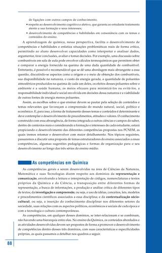 88
de ligações com outros campos de conhecimento;
• respeito ao desenvolvimento cognitivo e afetivo, que garanta ao estudante tratamento
atento a sua formação e seus interesses;
• desenvolvimento de competências e habilidades em consonância com os temas e
conteúdos do ensino.
A aprendizagem de química, nessa perspectiva, facilita o desenvolvimento de
competências e habilidades e enfatiza situações problemáticas reais de forma crítica,
permitindo ao aluno desenvolver capacidades como interpretar e analisar dados,
argumentar, tirar conclusões, avaliar e tomar decisões. Por exemplo, uma discussão sobre
combustíveis em sala de aula pode envolver cálculos termoquímicos que permitem obter
e comparar a energia fornecida na queima de uma dada quantidade de combustível.
Entretanto, é possível e recomendável que se dê uma abordagem mais abrangente a essa
questão, discutindo-se aspectos como a origem e o meio de obtenção dos combustíveis,
sua disponibilidade na natureza, o custo da energia gerada, a quantidade de poluentes
atmosféricos produzidos na queima de cada um deles, os efeitos desses poluentes sobre o
ambiente e a saúde humana, os meios eficazes para minimizá-los ou evitá-los, a
responsabilidade individual e social envolvida em decisões dessa natureza e a viabilidade
de outras fontes de energia menos poluentes.
Assim, as escolhas sobre o que ensinar devem se pautar pela seleção de conteúdos e
temas relevantes que favoreçam a compreensão do mundo natural, social, político e
econômico. E, para isso, a forma de tratamento desses temas e conteúdos é determinante e
deve contemplar o desenvolvimento de procedimentos, atitudes e valores. O conhecimento
construído com essa abrangência, de forma integrada a outras ciências e campos do saber,
dentro de contextos reais e considerando a formação e interesses de cada estudante, estará
propiciando o desenvolvimento das diferentes competências propostas nos PCNEM, as
quais iremos retomar e desenvolver com maior detalhamento. Nos tópicos seguintes,
passaremos a discutir uma proposta de temas estruturadores do ensino associados a essas
competências, algumas sugestões pedagógicas e formas de organização para o seu
desenvolvimento ao longo das três séries do ensino médio.
As competências em Química
As competências gerais a serem desenvolvidas na área de Ciências da Natureza,
Matemática e suas Tecnologias dizem respeito aos domínios da representação e
comunicação, envolvendo a leitura e interpretação de códigos, nomenclaturas e textos
próprios da Química e da Ciência, a transposição entre diferentes formas de
representação, a busca de informações, a produção e análise crítica de diferentes tipos
de textos; da investigação e compreensão, ou seja, o uso de idéias, conceitos, leis, modelos
e procedimentos científicos associados a essa disciplina; e da contextualização sócio-
cultural, ou seja, a inserção do conhecimento disciplinar nos diferentes setores da
sociedade, suas relações com os aspectos políticos, econômicos e sociais de cada época e
com a tecnologia e cultura contemporâneas.
As competências, em qualquer desses domínios, se inter-relacionam e se combinam,
não havendo uma hierarquia entre elas. No ensino da Química, os conteúdos abordados e
as atividades desenvolvidas devem ser propostos de forma a promover o desenvolvimento
de competências dentro desses três domínios, com suas características e especificidades
próprias, as quais passamos a detalhar nos quadros a seguir.
 