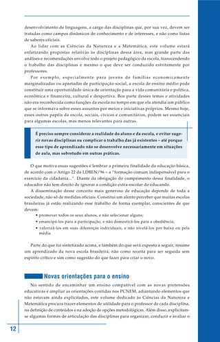 12
desenvolvimento de linguagens, a cargo das disciplinas que, por sua vez, devem ser
tratadas como campos dinâmicos de conhecimento e de interesses, e não como listas
de saberes oficiais.
Ao lidar com as Ciências da Natureza e a Matemática, este volume estará
enfatizando propostas relativas às disciplinas dessa área, mas grande parte das
análises e recomendações envolve todo o projeto pedagógico da escola, transcendendo
o trabalho das disciplinas e mesmo o que deve ser conduzido estritamente por
professores.
Por exemplo, especialmente para jovens de famílias economicamente
marginalizadas ou apartadas de participação social, a escola de ensino médio pode
constituir uma oportunidade única de orientação para a vida comunitária e política,
econômica e financeira, cultural e desportiva. Boa parte desses temas e atividades
não era reconhecida como funções da escola no tempo em que ela atendia um público
que se informava sobre esses assuntos por meios e iniciativas próprios. Mesmo hoje,
esses outros papéis da escola, sociais, cívicos e comunitários, podem ser essenciais
para algumas escolas, mas menos relevantes para outras.
É preciso sempre considerar a realidade do aluno e da escola, e evitar suge-
rir novas disciplinas ou complicar o trabalho das já existentes – até porque
esse tipo de aprendizado não se desenvolve necessariamente em situações
de aula, mas sobretudo em outras práticas.
O que motiva essas sugestões é lembrar a primeira finalidade da educação básica,
de acordo com o Artigo 22 da LDBEN/96 – a “formação comum indispensável para o
exercício da cidadania...”. Diante da obrigação do cumprimento dessa finalidade, o
educador não tem direito de ignorar a condição extra-escolar do educando.
A disseminação desse conceito mais generoso de educação depende de toda a
sociedade, não só de medidas oficiais. Constitui um alento perceber que muitas escolas
brasileiras já estão realizando esse trabalho de forma exemplar, conscientes de que
devem:
• promover todos os seus alunos, e não selecionar alguns;
• emancipá-los para a participação, e não domesticá-los para a obediência;
• valorizá-los em suas diferenças individuais, e não nivelá-los por baixo ou pela
média.
Parte do que foi sintetizado acima, e também do que será exposto a seguir, resume
um aprendizado da nova escola brasileira, não como receita para ser seguida sem
espírito crítico e sim como sugestão do que fazer para criar o novo.
Novas orientações para o ensino
No sentido de encaminhar um ensino compatível com as novas pretensões
educativas e ampliar as orientações contidas nos PCNEM, adiantando elementos que
não estavam ainda explicitados, este volume dedicado às Ciências da Natureza e
Matemática procura trazer elementos de utilidade para o professor de cada disciplina,
na definição de conteúdos e na adoção de opções metodológicas. Além disso, explicitam-
se algumas formas de articulação das disciplinas para organizar, conduzir e avaliar o
 