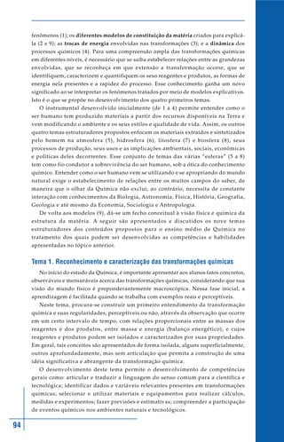 94
fenômenos (1); os diferentes modelos de constituição da matéria criados para explicá-
la (2 e 9); as trocas de energia envolvidas nas transformações (3); e a dinâmica dos
processos químicos (4). Para uma compreensão ampla das transformações químicas
em diferentes níveis, é necessário que se saiba estabelecer relações entre as grandezas
envolvidas, que se reconheça em que extensão a transformação ocorre, que se
identifiquem, caracterizem e quantifiquem os seus reagentes e produtos, as formas de
energia nela presentes e a rapidez do processo. Esse conhecimento ganha um novo
significado ao se interpretar os fenômenos tratados por meio de modelos explicativos.
Isto é o que se propõe no desenvolvimento dos quatro primeiros temas.
O instrumental desenvolvido inicialmente (de 1 a 4) permite entender como o
ser humano tem produzido materiais a partir dos recursos disponíveis na Terra e
vem modificando o ambiente e os seus estilos e qualidade de vida. Assim, os outros
quatro temas estruturadores propostos enfocam os materiais extraídos e sintetizados
pelo homem na atmosfera (5), hidrosfera (6), litosfera (7) e biosfera (8), seus
processos de produção, seus usos e as implicações ambientais, sociais, econômicas
e políticas deles decorrentes. Esse conjunto de temas das várias “esferas” (5 a 8)
tem como fio condutor a sobrevivência do ser humano, sob a ótica do conhecimento
químico. Entender como o ser humano vem se utilizando e se apropriando do mundo
natural exige o estabelecimento de relações entre os muitos campos do saber, de
maneira que o olhar da Química não exclui, ao contrário, necessita de constante
interação com conhecimentos da Biologia, Astronomia, Física, História, Geografia,
Geologia e até mesmo da Economia, Sociologia e Antropologia.
De volta aos modelos (9), dá-se um fecho conceitual à visão física e química da
estrutura da matéria. A seguir são apresentados e discutidos os nove temas
estruturadores dos conteúdos propostos para o ensino médio de Química no
tratamento dos quais podem ser desenvolvidas as competências e habilidades
apresentadas no tópico anterior.
Tema 1. Reconhecimento e caracterização das transformações químicas
No início do estudo da Química, é importante apresentar aos alunos fatos concretos,
observáveis e mensuráveis acerca das transformações químicas, considerando que sua
visão do mundo físico é preponderantemente macroscópica. Nessa fase inicial, a
aprendizagem é facilitada quando se trabalha com exemplos reais e perceptíveis.
Neste tema, procura-se construir um primeiro entendimento da transformação
química e suas regularidades, perceptíveis ou não, através da observação que ocorre
em um certo intervalo de tempo, com relações proporcionais entre as massas dos
reagentes e dos produtos, entre massa e energia (balanço energético), e cujos
reagentes e produtos podem ser isolados e caracterizados por suas propriedades.
Em geral, tais conceitos são apresentados de forma isolada, alguns superficialmente,
outros aprofundadamente, mas sem articulação que permita a construção de uma
idéia significativa e abrangente da transformação química.
O desenvolvimento deste tema permite o desenvolvimento de competências
gerais como: articular e traduzir a linguagem do senso comum para a científica e
tecnológica; identificar dados e variáveis relevantes presentes em transformações
químicas; selecionar e utilizar materiais e equipamentos para realizar cálculos,
medidas e experimentos; fazer previsões e estimativas; compreender a participação
de eventos químicos nos ambientes naturais e tecnológicos.
 