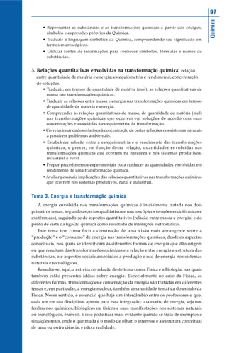 Química
97
• Representar as substâncias e as transformações químicas a partir dos códigos,
símbolos e expressões próprios da Química.
• Traduzir a linguagem simbólica da Química, compreendendo seu significado em
termos microscópicos.
• Utilizar fontes de informações para conhecer símbolos, fórmulas e nomes de
substâncias.
3. Relações quantitativas envolvidas na transformação química: relação
entre quantidade de matéria e energia; estequiometria e rendimento, concentração
de soluções.
• Traduzir, em termos de quantidade de matéria (mol), as relações quantitativas de
massa nas transformações químicas.
• Traduzir as relações entre massa e energia nas transformações químicas em termos
de quantidade de matéria e energia.
• Compreender as relações quantitativas de massa, de quantidade de matéria (mol)
nas transformações químicas que ocorrem em soluções de acordo com suas
concentrações e associá-las à estequiometria da transformação.
• Correlacionar dados relativos à concentração de certas soluções nos sistemas naturais
a possíveis problemas ambientais.
• Estabelecer relação entre a estequiometria e o rendimento das transformações
químicas, e prever, em função dessa relação, quantidades envolvidas nas
transformações químicas que ocorrem na natureza e nos sistemas produtivos,
industrial e rural.
• Propor procedimentos experimentais para conhecer as quantidades envolvidas e o
rendimento de uma transformação química.
• Avaliar possíveis implicações das relações quantitativas nas transformações químicas
que ocorrem nos sistemas produtivos, rural e industrial.
Tema 3. Energia e transformação química
A energia envolvida nas transformações químicas é inicialmente tratada nos dois
primeiros temas, segundo aspectos qualitativos e macroscópicos (reações endotérmicas e
exotérmicas), seguindo-se de aspectos quantitativos (relação entre massa e energia) e do
ponto de vista da ligação química como resultado de interações eletrostáticas.
Este tema tem como foco a construção de uma visão mais abrangente sobre a
“produção” e o “consumo” de energia nas transformações químicas, desde os aspectos
conceituais, nos quais se identificam as diferentes formas de energia que dão origem
ou que resultam das transformações químicas e a relação entre energia e estrutura das
substâncias, até aspectos sociais associados a produção e uso de energia nos sistemas
naturais e tecnológicos.
Ressalta-se, aqui, a estreita correlação deste tema com a Física e a Biologia, nas quais
também estão presentes idéias sobre energia. Especialmente no caso da Física, as
diferentes formas, transformações e conservação da energia são tratadas em diferentes
temas e, em particular, a energia nuclear, também uma unidade temática do estudo da
Física. Nesse sentido, é essencial que haja um intercâmbio entre os professores e que,
cada um em sua disciplina, aponte para essa integração: o conceito de energia, seja nos
fenômenos químicos, biológicos ou físicos e suas manifestações nos sistemas naturais
ou tecnológicos, é um só. E isso pode ficar mais evidente quando se trata de exemplos e
situações reais, onde o que muda é o modo de olhar, o interesse e a estrutura conceitual
de uma ou outra ciência, e não a realidade.
 