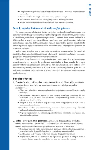 Química
99
• Compreender os processos de fusão e fissão nucleares e a produção de energia neles
envolvida.
• Reconhecer transformações nucleares como fonte de energia.
• Buscar fontes de informação sobre geração e uso de energia nuclear.
• Avaliar os riscos e benefícios dos diferentes usos da energia nuclear.
Tema 4. Aspectos dinâmicos das transformações químicas
Os conhecimentos relativos ao tempo envolvido nas transformações químicas, bem
como à quantidade de produto formado, já foram propostos anteriormente, considerando
a transformação total dos reagentes em produtos. O objetivo deste tema é reelaborar as
idéias sobre o tempo e as quantidades envolvidas nas transformações químicas,
considerando a cinética da transformação e o estado de equilíbrio químico caracterizado,
em qualquer que seja o sistema em estudo, pela coexistência de reagentes e produtos em
constante interação.
Vale a pena ressaltar que a expressão matemática representativa do estado de
equilíbrio deve ser entendida como uma relação entre as concentrações de reagentes e
produtos e não como uma mera fórmula matemática.
Este tema pode desenvolver competências tais como: identificar transformações
químicas pela percepção de mudanças associadas a dada escala de tempo;
compreender e utilizar modelos explicativos para reelaborar conceitos e idéias sobre
fenômenos químicos; selecionar e utilizar materiais e equipamentos para realizar
cálculos, medidas e experimentos; articular e integrar a Química a outras áreas de
conhecimento.
Unidades temáticas
1. Controle da rapidez das transformações no dia-a-dia: variáveis
que modificam a rapidez de uma transformação química; modelos
explicativos.
• Observar e identificar transformações químicas que ocorrem em diferentes escalas
de tempo.
• Reconhecer e controlar variáveis que podem modificar a rapidez de uma
transformação química (concentração, temperatura, pressão, estado de
agregação, catalisador).
• Propor e utilizar modelos explicativos para compreender a rapidez das
transformações químicas.
• Reconhecer as relações quantitativas empíricas entre rapidez, concentração e pressão,
traduzindo-as em linguagem matemática.
• Propor procedimentos experimentais para determinar e controlar a rapidez de uma
transformação química.
2. Estado de equilíbrio químico: coexistência de reagentes e produtos;
estado de equilíbrio e extensão da transformação; variáveis que modificam o
estado de equilíbrio; previsões quantitativas, modelos explicativos.
• Reconhecer que, em certas transformações; químicas, há coexistência de reagentes e
produtos (estado de equilíbrio químico, extensão da transformação).
• Identificar as variáveis que perturbam o estado de equilíbrio químico.
• Representar, através da constante de equilíbrio químico, a relação entre as
concentrações de reagentes e produtos em uma transformação química.
 