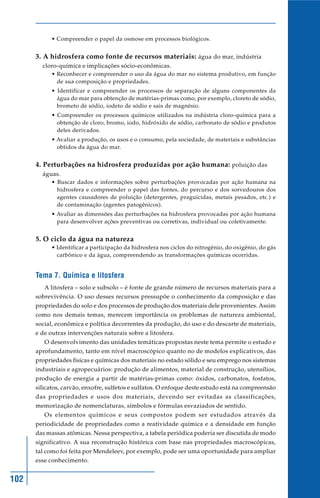 102
• Compreender o papel da osmose em processos biológicos.
3. A hidrosfera como fonte de recursos materiais: água do mar, indústria
cloro-química e implicações sócio-econômicas.
• Reconhecer e compreender o uso da água do mar no sistema produtivo, em função
de sua composição e propriedades.
• Identificar e compreender os processos de separação de alguns componentes da
água do mar para obtenção de matérias-primas como, por exemplo, cloreto de sódio,
brometo de sódio, iodeto de sódio e sais de magnésio.
• Compreender os processos químicos utilizados na indústria cloro-química para a
obtenção de cloro, bromo, iodo, hidróxido de sódio, carbonato de sódio e produtos
deles derivados.
• Avaliar a produção, os usos e o consumo, pela sociedade, de materiais e substâncias
obtidos da água do mar.
4. Perturbações na hidrosfera produzidas por ação humana: poluição das
águas.
• Buscar dados e informações sobre perturbações provocadas por ação humana na
hidrosfera e compreender o papel das fontes, do percurso e dos sorvedouros dos
agentes causadores de poluição (detergentes, praguicidas, metais pesados, etc.) e
de contaminação (agentes patogênicos).
• Avaliar as dimensões das perturbações na hidrosfera provocadas por ação humana
para desenvolver ações preventivas ou corretivas, individual ou coletivamente.
5. O ciclo da água na natureza
• Identificar a participação da hidrosfera nos ciclos do nitrogênio, do oxigênio, do gás
carbônico e da água, compreendendo as transformações químicas ocorridas.
Tema 7. Química e litosfera
A litosfera – solo e subsolo – é fonte de grande número de recursos materiais para a
sobrevivência. O uso desses recursos pressupõe o conhecimento da composição e das
propriedades do solo e dos processos de produção dos materiais dele provenientes. Assim
como nos demais temas, merecem importância os problemas de natureza ambiental,
social, econômica e política decorrentes da produção, do uso e do descarte de materiais,
e de outras intervenções naturais sobre a litosfera.
O desenvolvimento das unidades temáticas propostas neste tema permite o estudo e
aprofundamento, tanto em nível macroscópico quanto no de modelos explicativos, das
propriedades físicas e químicas dos materiais no estado sólido e seu emprego nos sistemas
industriais e agropecuários: produção de alimentos, material de construção, utensílios,
produção de energia a partir de matérias-primas como: óxidos, carbonatos, fosfatos,
silicatos, carvão, enxofre, sulfetos e sulfatos. O enfoque deste estudo está na compreensão
das propriedades e usos dos materiais, devendo ser evitadas as classificações,
memorização de nomenclaturas, símbolos e fórmulas esvaziados de sentido.
Os elementos químicos e seus compostos podem ser estudados através da
periodicidade de propriedades como a reatividade química e a densidade em função
das massas atômicas. Nessa perspectiva, a tabela periódica poderia ser discutida de modo
significativo. A sua reconstrução histórica com base nas propriedades macroscópicas,
tal como foi feita por Mendeleev, por exemplo, pode ser uma oportunidade para ampliar
esse conhecimento.
 