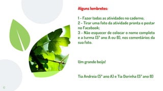 10
Alguns lembretes:
1 - Fazer todas as atividades no caderno;
2 - Tirar uma foto da atividade pronta e postar
no Facebook;
3 - Não esquecer de colocar o nome completo
e a turma (5º ano A ou B), nos comentários da
sua foto.
Um grande beijo!
Tia Andreia (5º ano A) e Tia Dorinha (5º ano B)
 