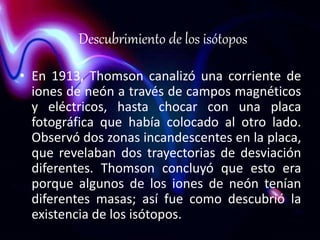 Descubrimiento de los isótopos 
• En 1913, Thomson canalizó una corriente de 
iones de neón a través de campos magnéticos 
y eléctricos, hasta chocar con una placa 
fotográfica que había colocado al otro lado. 
Observó dos zonas incandescentes en la placa, 
que revelaban dos trayectorias de desviación 
diferentes. Thomson concluyó que esto era 
porque algunos de los iones de neón tenían 
diferentes masas; así fue como descubrió la 
existencia de los isótopos. 
 