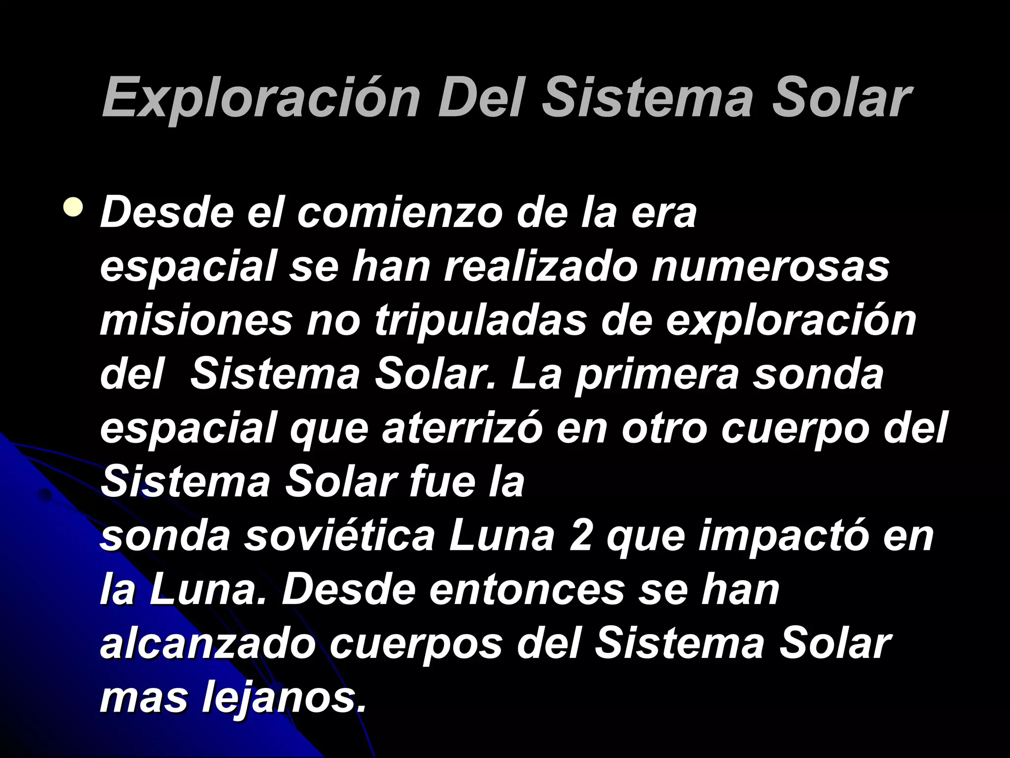 EExxpplloorraacciióónn DDeell SSiisstteemmaa SSoollaarr 
DDeessddee eell ccoommiieennzzoo ddee llaa eerraa 
eessppaacciiaall ssee hhaann rreeaalliizzaaddoo nnuummeerroossaass 
mmiissiioonneess nnoo ttrriippuullaaddaass ddee eexxpplloorraacciióónn 
ddeell SSiisstteemmaa SSoollaarr.. LLaa pprriimmeerraa ssoonnddaa 
eessppaacciiaall qquuee aatteerrrriizzóó eenn oottrroo ccuueerrppoo ddeell 
SSiisstteemmaa SSoollaarr ffuuee llaa 
ssoonnddaa ssoovviiééttiiccaa LLuunnaa 22 qquuee iimmppaaccttóó eenn 
llaa LLuunnaa.. DDeessddee eennttoonncceess ssee hhaann 
aallccaannzzaaddoo ccuueerrppooss ddeell SSiisstteemmaa SSoollaarr 
mmaass lleejjaannooss.. 
 