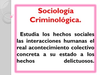 Sociología
     Criminológica.
  Estudia los hechos sociales
las interacciones humanas el
real acontecimiento colectivo
concreta a su estado a los
hechos            delictuosos.
 